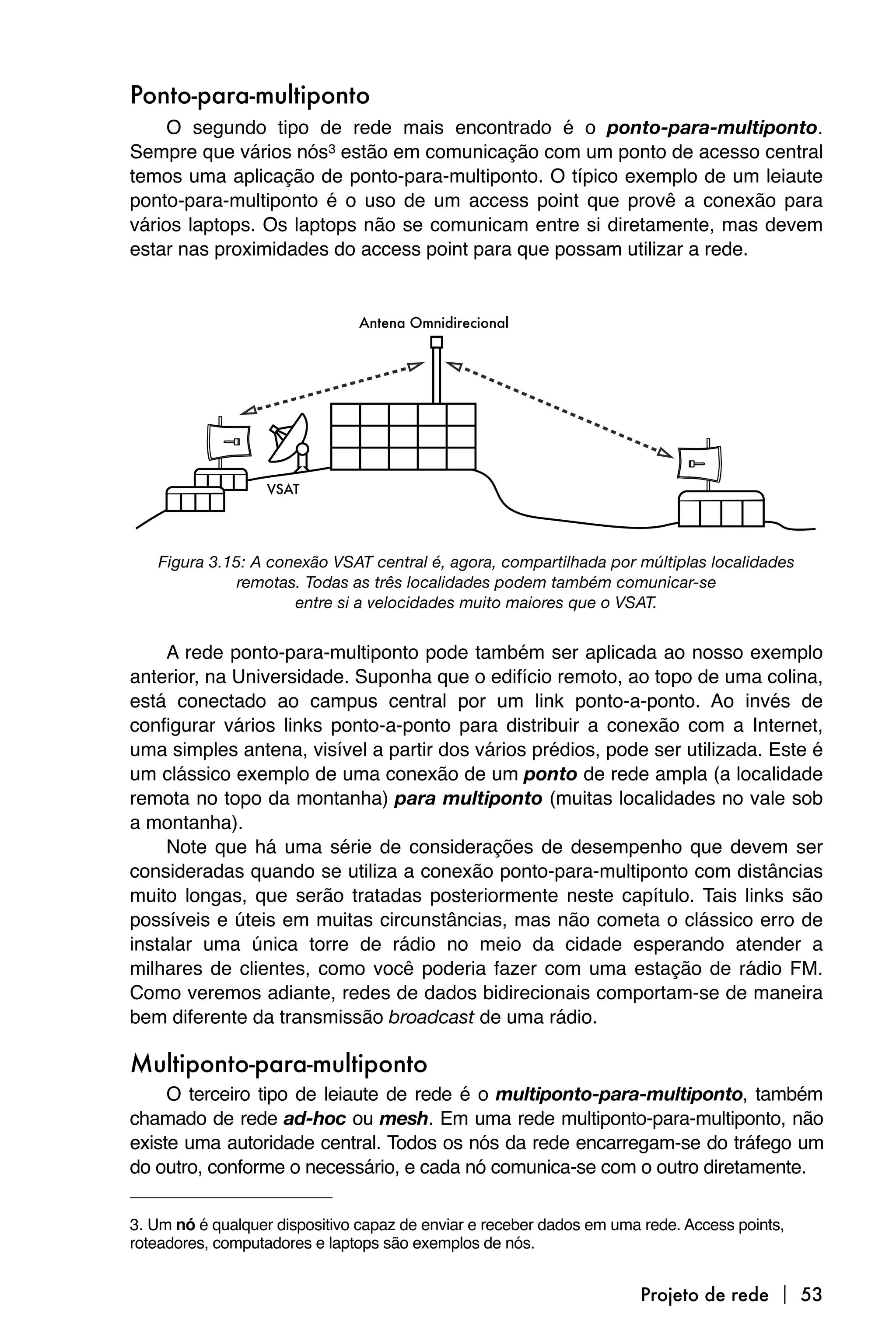 Ponto-para-multiponto
     O segundo tipo de rede mais encontrado é o ponto-para-multiponto.
Sempre que vários nós3 estão em comunicação com um ponto de acesso central
temos uma aplicação de ponto-para-multiponto. O típico exemplo de um leiaute
ponto-para-multiponto é o uso de um access point que provê a conexão para
vários laptops. Os laptops não se comunicam entre si diretamente, mas devem
estar nas proximidades do access point para que possam utilizar a rede.




   Figura 3.15: A conexão VSAT central é, agora, compartilhada por múltiplas localidades
              remotas. Todas as três localidades podem também comunicar-se
                     entre si a velocidades muito maiores que o VSAT.


     A rede ponto-para-multiponto pode também ser aplicada ao nosso exemplo
anterior, na Universidade. Suponha que o edifício remoto, ao topo de uma colina,
está conectado ao campus central por um link ponto-a-ponto. Ao invés de
configurar vários links ponto-a-ponto para distribuir a conexão com a Internet,
uma simples antena, visível a partir dos vários prédios, pode ser utilizada. Este é
um clássico exemplo de uma conexão de um ponto de rede ampla (a localidade
remota no topo da montanha) para multiponto (muitas localidades no vale sob
a montanha).
     Note que há uma série de considerações de desempenho que devem ser
consideradas quando se utiliza a conexão ponto-para-multiponto com distâncias
muito longas, que serão tratadas posteriormente neste capítulo. Tais links são
possíveis e úteis em muitas circunstâncias, mas não cometa o clássico erro de
instalar uma única torre de rádio no meio da cidade esperando atender a
milhares de clientes, como você poderia fazer com uma estação de rádio FM.
Como veremos adiante, redes de dados bidirecionais comportam-se de maneira
bem diferente da transmissão broadcast de uma rádio.

Multiponto-para-multiponto
     O terceiro tipo de leiaute de rede é o multiponto-para-multiponto, também
chamado de rede ad-hoc ou mesh. Em uma rede multiponto-para-multiponto, não
existe uma autoridade central. Todos os nós da rede encarregam-se do tráfego um
do outro, conforme o necessário, e cada nó comunica-se com o outro diretamente.

3. Um nó é qualquer dispositivo capaz de enviar e receber dados em uma rede. Access points,
roteadores, computadores e laptops são exemplos de nós.


                                                                      Projeto de rede  53
 