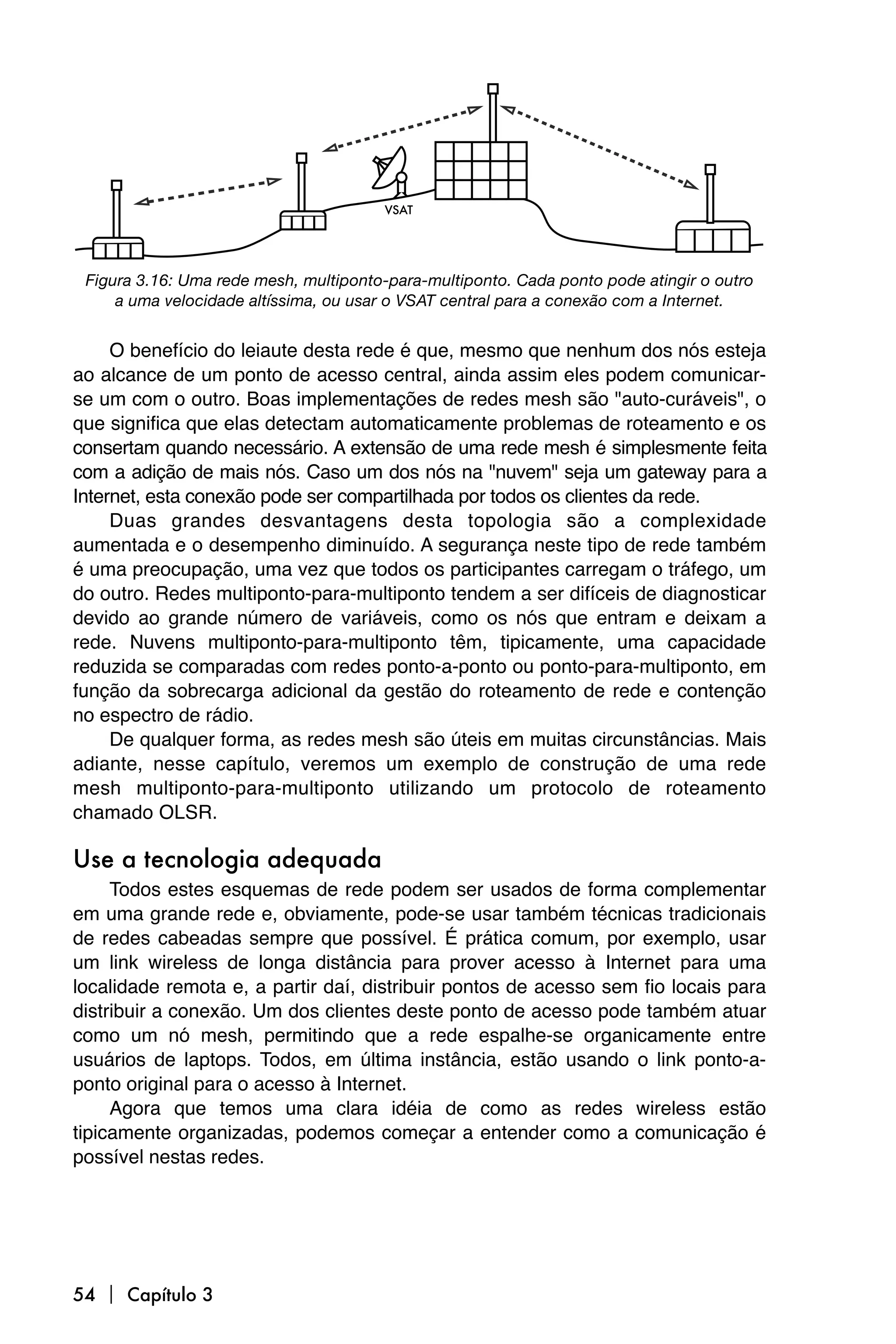 VSAT




 Figura 3.16: Uma rede mesh, multiponto-para-multiponto. Cada ponto pode atingir o outro
     a uma velocidade altíssima, ou usar o VSAT central para a conexão com a Internet.


     O benefício do leiaute desta rede é que, mesmo que nenhum dos nós esteja
ao alcance de um ponto de acesso central, ainda assim eles podem comunicar-
se um com o outro. Boas implementações de redes mesh são "auto-curáveis", o
que significa que elas detectam automaticamente problemas de roteamento e os
consertam quando necessário. A extensão de uma rede mesh é simplesmente feita
com a adição de mais nós. Caso um dos nós na "nuvem" seja um gateway para a
Internet, esta conexão pode ser compartilhada por todos os clientes da rede.
     Duas grandes desvantagens desta topologia são a complexidade
aumentada e o desempenho diminuído. A segurança neste tipo de rede também
é uma preocupação, uma vez que todos os participantes carregam o tráfego, um
do outro. Redes multiponto-para-multiponto tendem a ser difíceis de diagnosticar
devido ao grande número de variáveis, como os nós que entram e deixam a
rede. Nuvens multiponto-para-multiponto têm, tipicamente, uma capacidade
reduzida se comparadas com redes ponto-a-ponto ou ponto-para-multiponto, em
função da sobrecarga adicional da gestão do roteamento de rede e contenção
no espectro de rádio.
     De qualquer forma, as redes mesh são úteis em muitas circunstâncias. Mais
adiante, nesse capítulo, veremos um exemplo de construção de uma rede
mesh multiponto-para-multiponto utilizando um protocolo de roteamento
chamado OLSR.

Use a tecnologia adequada
     Todos estes esquemas de rede podem ser usados de forma complementar
em uma grande rede e, obviamente, pode-se usar também técnicas tradicionais
de redes cabeadas sempre que possível. É prática comum, por exemplo, usar
um link wireless de longa distância para prover acesso à Internet para uma
localidade remota e, a partir daí, distribuir pontos de acesso sem fio locais para
distribuir a conexão. Um dos clientes deste ponto de acesso pode também atuar
como um nó mesh, permitindo que a rede espalhe-se organicamente entre
usuários de laptops. Todos, em última instância, estão usando o link ponto-a-
ponto original para o acesso à Internet.
     Agora que temos uma clara idéia de como as redes wireless estão
tipicamente organizadas, podemos começar a entender como a comunicação é
possível nestas redes.




54  Capítulo 3
 