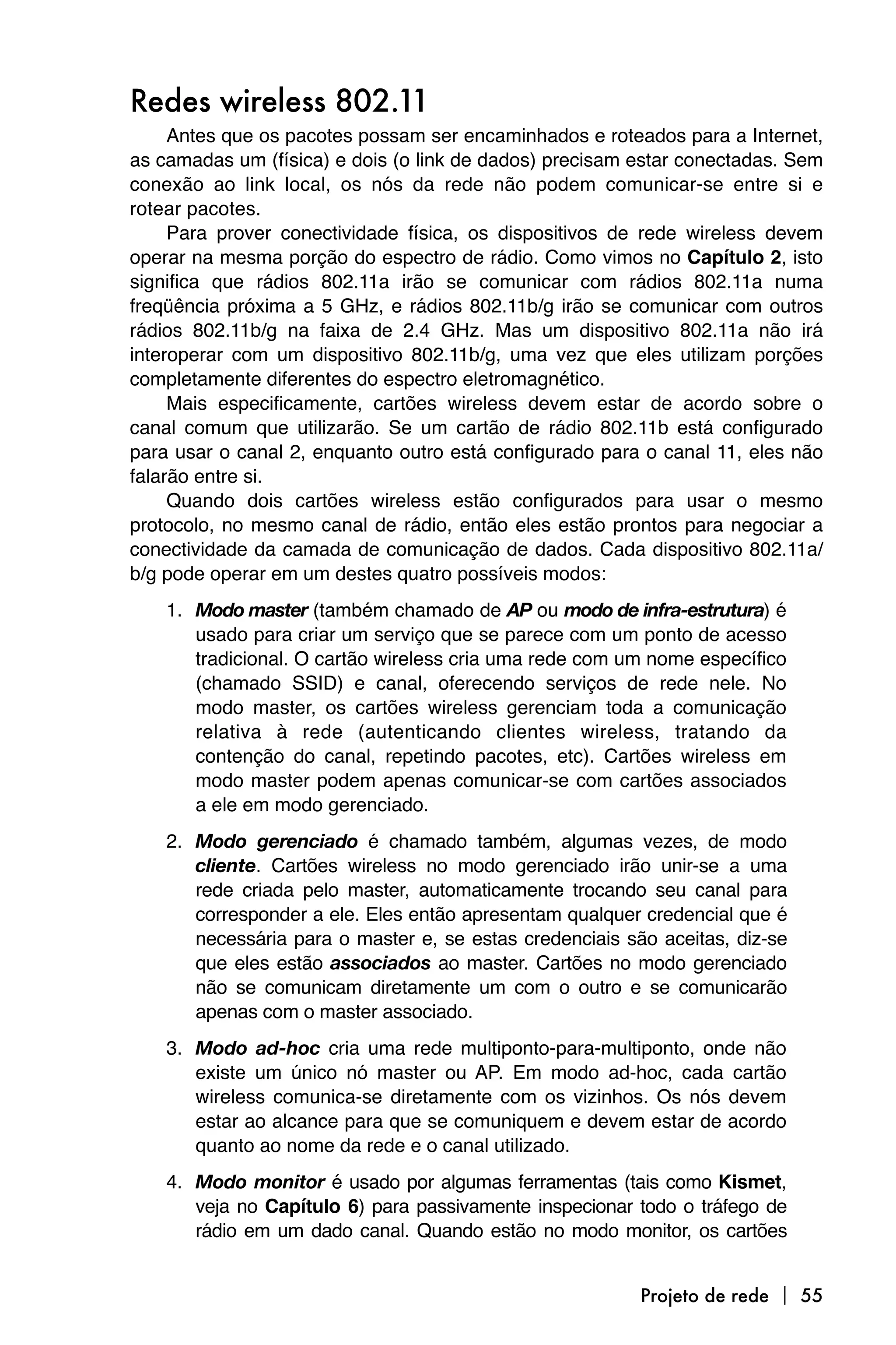Redes wireless 802.11
     Antes que os pacotes possam ser encaminhados e roteados para a Internet,
as camadas um (física) e dois (o link de dados) precisam estar conectadas. Sem
conexão ao link local, os nós da rede não podem comunicar-se entre si e
rotear pacotes.
     Para prover conectividade física, os dispositivos de rede wireless devem
operar na mesma porção do espectro de rádio. Como vimos no Capítulo 2, isto
significa que rádios 802.11a irão se comunicar com rádios 802.11a numa
freqüência próxima a 5 GHz, e rádios 802.11b/g irão se comunicar com outros
rádios 802.11b/g na faixa de 2.4 GHz. Mas um dispositivo 802.11a não irá
interoperar com um dispositivo 802.11b/g, uma vez que eles utilizam porções
completamente diferentes do espectro eletromagnético.
     Mais especificamente, cartões wireless devem estar de acordo sobre o
canal comum que utilizarão. Se um cartão de rádio 802.11b está configurado
para usar o canal 2, enquanto outro está configurado para o canal 11, eles não
falarão entre si.
     Quando dois cartões wireless estão configurados para usar o mesmo
protocolo, no mesmo canal de rádio, então eles estão prontos para negociar a
conectividade da camada de comunicação de dados. Cada dispositivo 802.11a/
b/g pode operar em um destes quatro possíveis modos:
    1. Modo master (também chamado de AP ou modo de infra-estrutura) é
       usado para criar um serviço que se parece com um ponto de acesso
       tradicional. O cartão wireless cria uma rede com um nome específico
       (chamado SSID) e canal, oferecendo serviços de rede nele. No
       modo master, os cartões wireless gerenciam toda a comunicação
       relativa à rede (autenticando clientes wireless, tratando da
       contenção do canal, repetindo pacotes, etc). Cartões wireless em
       modo master podem apenas comunicar-se com cartões associados
       a ele em modo gerenciado.
    2. Modo gerenciado é chamado também, algumas vezes, de modo
       cliente. Cartões wireless no modo gerenciado irão unir-se a uma
       rede criada pelo master, automaticamente trocando seu canal para
       corresponder a ele. Eles então apresentam qualquer credencial que é
       necessária para o master e, se estas credenciais são aceitas, diz-se
       que eles estão associados ao master. Cartões no modo gerenciado
       não se comunicam diretamente um com o outro e se comunicarão
       apenas com o master associado.
    3. Modo ad-hoc cria uma rede multiponto-para-multiponto, onde não
       existe um único nó master ou AP. Em modo ad-hoc, cada cartão
       wireless comunica-se diretamente com os vizinhos. Os nós devem
       estar ao alcance para que se comuniquem e devem estar de acordo
       quanto ao nome da rede e o canal utilizado.
    4. Modo monitor é usado por algumas ferramentas (tais como Kismet,
       veja no Capítulo 6) para passivamente inspecionar todo o tráfego de
       rádio em um dado canal. Quando estão no modo monitor, os cartões


                                                          Projeto de rede  55
 