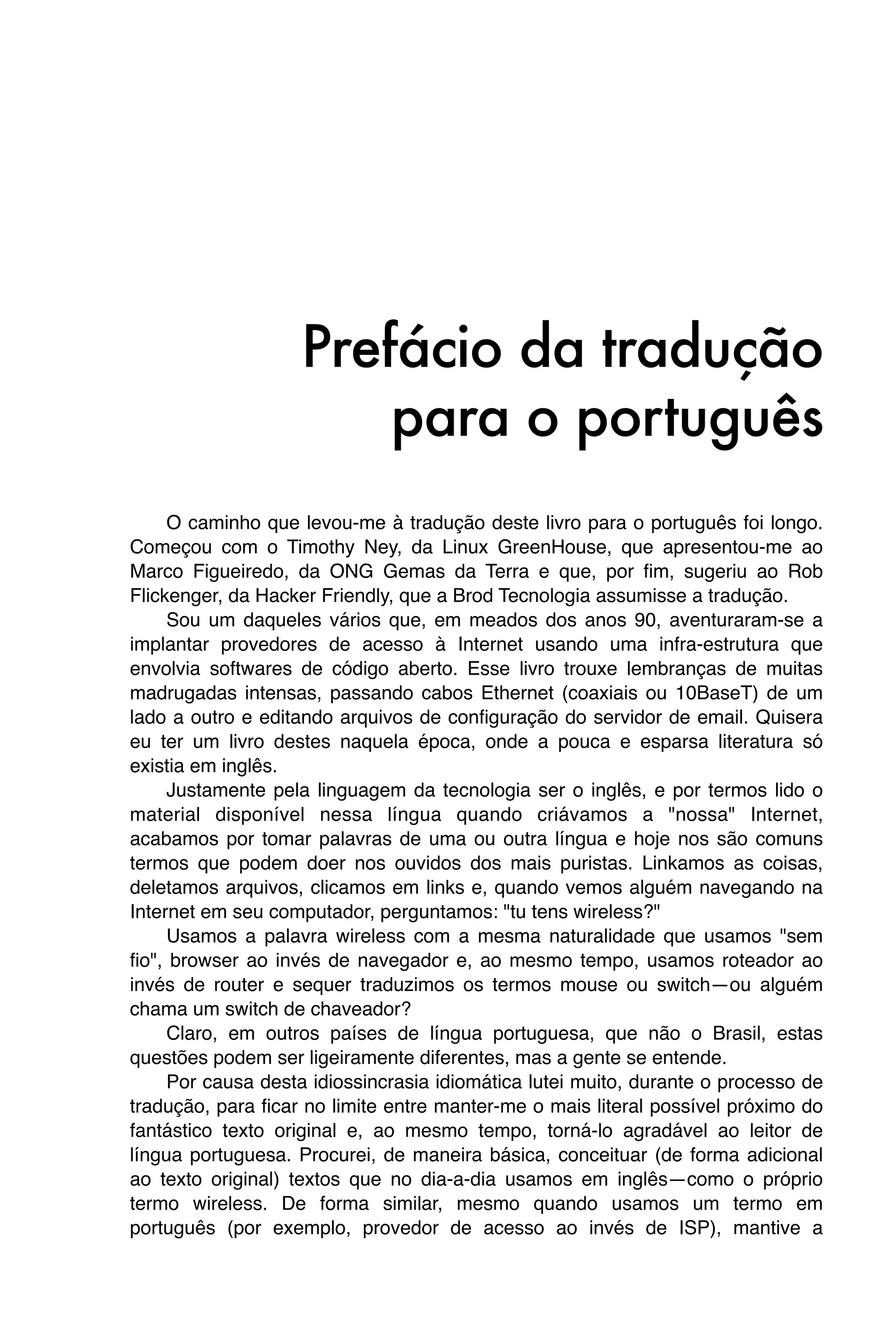 Prefácio da tradução
                        para o português
      O caminho que levou-me à tradução deste livro para o português foi longo.
Começou com o Timothy Ney, da Linux GreenHouse, que apresentou-me ao
Marco Figueiredo, da ONG Gemas da Terra e que, por fim, sugeriu ao Rob
Flickenger, da Hacker Friendly, que a Brod Tecnologia assumisse a tradução.
      Sou um daqueles vários que, em meados dos anos 90, aventuraram-se a
implantar provedores de acesso à Internet usando uma infra-estrutura que
envolvia softwares de código aberto. Esse livro trouxe lembranças de muitas
madrugadas intensas, passando cabos Ethernet (coaxiais ou 10BaseT) de um
lado a outro e editando arquivos de configuração do servidor de email. Quisera
eu ter um livro destes naquela época, onde a pouca e esparsa literatura só
existia em inglês.
      Justamente pela linguagem da tecnologia ser o inglês, e por termos lido o
material disponível nessa língua quando criávamos a "nossa" Internet,
acabamos por tomar palavras de uma ou outra língua e hoje nos são comuns
termos que podem doer nos ouvidos dos mais puristas. Linkamos as coisas,
deletamos arquivos, clicamos em links e, quando vemos alguém navegando na
Internet em seu computador, perguntamos: "tu tens wireless?"
      Usamos a palavra wireless com a mesma naturalidade que usamos "sem
fio", browser ao invés de navegador e, ao mesmo tempo, usamos roteador ao
invés de router e sequer traduzimos os termos mouse ou switch—ou alguém
chama um switch de chaveador?
      Claro, em outros países de língua portuguesa, que não o Brasil, estas
questões podem ser ligeiramente diferentes, mas a gente se entende.
      Por causa desta idiossincrasia idiomática lutei muito, durante o processo de
tradução, para ficar no limite entre manter-me o mais literal possível próximo do
fantástico texto original e, ao mesmo tempo, torná-lo agradável ao leitor de
língua portuguesa. Procurei, de maneira básica, conceituar (de forma adicional
ao texto original) textos que no dia-a-dia usamos em inglês—como o próprio
termo wireless. De forma similar, mesmo quando usamos um termo em
português (por exemplo, provedor de acesso ao invés de ISP), mantive a
 