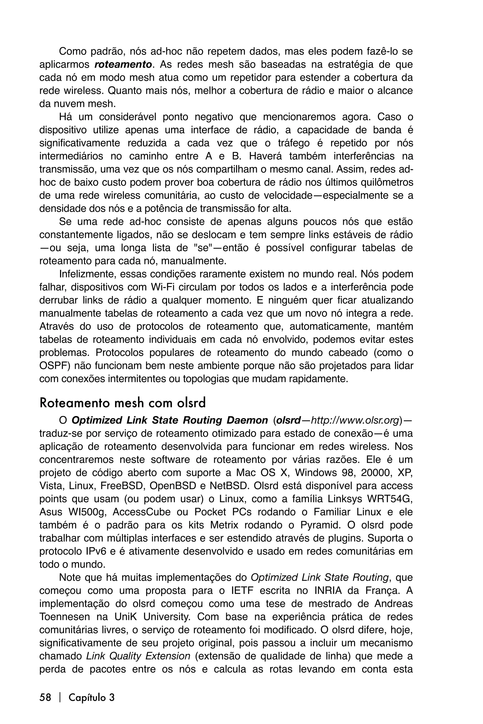 Como padrão, nós ad-hoc não repetem dados, mas eles podem fazê-lo se
aplicarmos roteamento. As redes mesh são baseadas na estratégia de que
cada nó em modo mesh atua como um repetidor para estender a cobertura da
rede wireless. Quanto mais nós, melhor a cobertura de rádio e maior o alcance
da nuvem mesh.
     Há um considerável ponto negativo que mencionaremos agora. Caso o
dispositivo utilize apenas uma interface de rádio, a capacidade de banda é
significativamente reduzida a cada vez que o tráfego é repetido por nós
intermediários no caminho entre A e B. Haverá também interferências na
transmissão, uma vez que os nós compartilham o mesmo canal. Assim, redes ad-
hoc de baixo custo podem prover boa cobertura de rádio nos últimos quilômetros
de uma rede wireless comunitária, ao custo de velocidade—especialmente se a
densidade dos nós e a potência de transmissão for alta.
     Se uma rede ad-hoc consiste de apenas alguns poucos nós que estão
constantemente ligados, não se deslocam e tem sempre links estáveis de rádio
—ou seja, uma longa lista de "se"—então é possível configurar tabelas de
roteamento para cada nó, manualmente.
     Infelizmente, essas condições raramente existem no mundo real. Nós podem
falhar, dispositivos com Wi-Fi circulam por todos os lados e a interferência pode
derrubar links de rádio a qualquer momento. E ninguém quer ficar atualizando
manualmente tabelas de roteamento a cada vez que um novo nó integra a rede.
Através do uso de protocolos de roteamento que, automaticamente, mantém
tabelas de roteamento individuais em cada nó envolvido, podemos evitar estes
problemas. Protocolos populares de roteamento do mundo cabeado (como o
OSPF) não funcionam bem neste ambiente porque não são projetados para lidar
com conexões intermitentes ou topologias que mudam rapidamente.

Roteamento mesh com olsrd
     O Optimized Link State Routing Daemon (olsrd—http://www.olsr.org)—
traduz-se por serviço de roteamento otimizado para estado de conexão—é uma
aplicação de roteamento desenvolvida para funcionar em redes wireless. Nos
concentraremos neste software de roteamento por várias razões. Ele é um
projeto de código aberto com suporte a Mac OS X, Windows 98, 20000, XP,
Vista, Linux, FreeBSD, OpenBSD e NetBSD. Olsrd está disponível para access
points que usam (ou podem usar) o Linux, como a família Linksys WRT54G,
Asus WI500g, AccessCube ou Pocket PCs rodando o Familiar Linux e ele
também é o padrão para os kits Metrix rodando o Pyramid. O olsrd pode
trabalhar com múltiplas interfaces e ser estendido através de plugins. Suporta o
protocolo IPv6 e é ativamente desenvolvido e usado em redes comunitárias em
todo o mundo.
     Note que há muitas implementações do Optimized Link State Routing, que
começou como uma proposta para o IETF escrita no INRIA da França. A
implementação do olsrd começou como uma tese de mestrado de Andreas
Toennesen na UniK University. Com base na experiência prática de redes
comunitárias livres, o serviço de roteamento foi modificado. O olsrd difere, hoje,
significativamente de seu projeto original, pois passou a incluir um mecanismo
chamado Link Quality Extension (extensão de qualidade de linha) que mede a
perda de pacotes entre os nós e calcula as rotas levando em conta esta

58  Capítulo 3
 