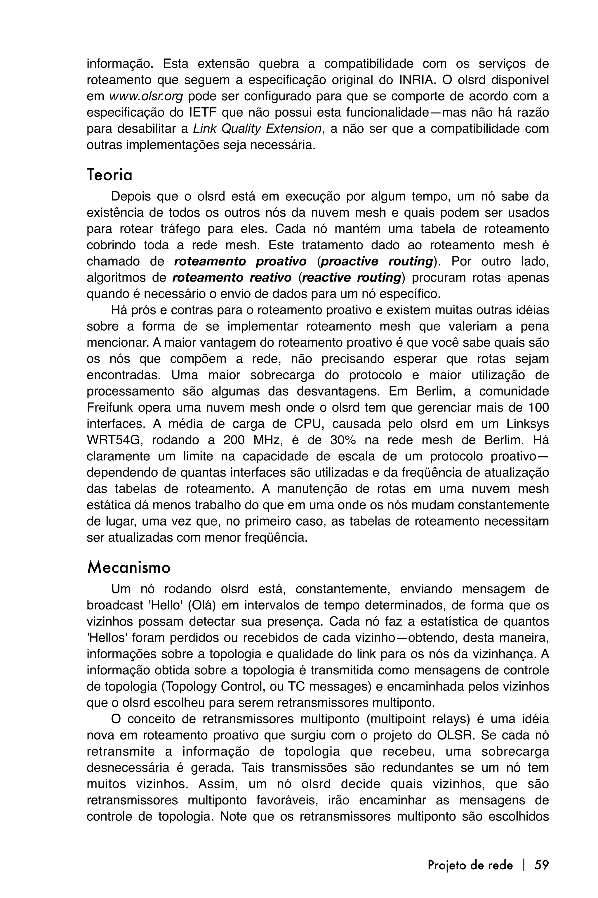 informação. Esta extensão quebra a compatibilidade com os serviços de
roteamento que seguem a especificação original do INRIA. O olsrd disponível
em www.olsr.org pode ser configurado para que se comporte de acordo com a
especificação do IETF que não possui esta funcionalidade—mas não há razão
para desabilitar a Link Quality Extension, a não ser que a compatibilidade com
outras implementações seja necessária.

Teoria
     Depois que o olsrd está em execução por algum tempo, um nó sabe da
existência de todos os outros nós da nuvem mesh e quais podem ser usados
para rotear tráfego para eles. Cada nó mantém uma tabela de roteamento
cobrindo toda a rede mesh. Este tratamento dado ao roteamento mesh é
chamado de roteamento proativo (proactive routing). Por outro lado,
algoritmos de roteamento reativo (reactive routing) procuram rotas apenas
quando é necessário o envio de dados para um nó específico.
     Há prós e contras para o roteamento proativo e existem muitas outras idéias
sobre a forma de se implementar roteamento mesh que valeriam a pena
mencionar. A maior vantagem do roteamento proativo é que você sabe quais são
os nós que compõem a rede, não precisando esperar que rotas sejam
encontradas. Uma maior sobrecarga do protocolo e maior utilização de
processamento são algumas das desvantagens. Em Berlim, a comunidade
Freifunk opera uma nuvem mesh onde o olsrd tem que gerenciar mais de 100
interfaces. A média de carga de CPU, causada pelo olsrd em um Linksys
WRT54G, rodando a 200 MHz, é de 30% na rede mesh de Berlim. Há
claramente um limite na capacidade de escala de um protocolo proativo—
dependendo de quantas interfaces são utilizadas e da freqüência de atualização
das tabelas de roteamento. A manutenção de rotas em uma nuvem mesh
estática dá menos trabalho do que em uma onde os nós mudam constantemente
de lugar, uma vez que, no primeiro caso, as tabelas de roteamento necessitam
ser atualizadas com menor freqüência.

Mecanismo
     Um nó rodando olsrd está, constantemente, enviando mensagem de
broadcast 'Hello' (Olá) em intervalos de tempo determinados, de forma que os
vizinhos possam detectar sua presença. Cada nó faz a estatística de quantos
'Hellos' foram perdidos ou recebidos de cada vizinho—obtendo, desta maneira,
informações sobre a topologia e qualidade do link para os nós da vizinhança. A
informação obtida sobre a topologia é transmitida como mensagens de controle
de topologia (Topology Control, ou TC messages) e encaminhada pelos vizinhos
que o olsrd escolheu para serem retransmissores multiponto.
     O conceito de retransmissores multiponto (multipoint relays) é uma idéia
nova em roteamento proativo que surgiu com o projeto do OLSR. Se cada nó
retransmite a informação de topologia que recebeu, uma sobrecarga
desnecessária é gerada. Tais transmissões são redundantes se um nó tem
muitos vizinhos. Assim, um nó olsrd decide quais vizinhos, que são
retransmissores multiponto favoráveis, irão encaminhar as mensagens de
controle de topologia. Note que os retransmissores multiponto são escolhidos


                                                          Projeto de rede  59
 