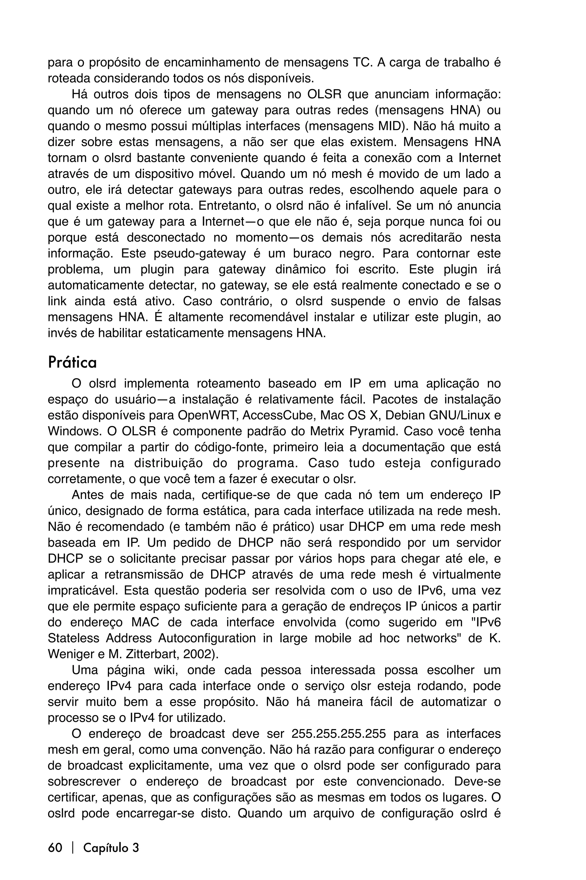 para o propósito de encaminhamento de mensagens TC. A carga de trabalho é
roteada considerando todos os nós disponíveis.
     Há outros dois tipos de mensagens no OLSR que anunciam informação:
quando um nó oferece um gateway para outras redes (mensagens HNA) ou
quando o mesmo possui múltiplas interfaces (mensagens MID). Não há muito a
dizer sobre estas mensagens, a não ser que elas existem. Mensagens HNA
tornam o olsrd bastante conveniente quando é feita a conexão com a Internet
através de um dispositivo móvel. Quando um nó mesh é movido de um lado a
outro, ele irá detectar gateways para outras redes, escolhendo aquele para o
qual existe a melhor rota. Entretanto, o olsrd não é infalível. Se um nó anuncia
que é um gateway para a Internet—o que ele não é, seja porque nunca foi ou
porque está desconectado no momento—os demais nós acreditarão nesta
informação. Este pseudo-gateway é um buraco negro. Para contornar este
problema, um plugin para gateway dinâmico foi escrito. Este plugin irá
automaticamente detectar, no gateway, se ele está realmente conectado e se o
link ainda está ativo. Caso contrário, o olsrd suspende o envio de falsas
mensagens HNA. É altamente recomendável instalar e utilizar este plugin, ao
invés de habilitar estaticamente mensagens HNA.

Prática
     O olsrd implementa roteamento baseado em IP em uma aplicação no
espaço do usuário—a instalação é relativamente fácil. Pacotes de instalação
estão disponíveis para OpenWRT, AccessCube, Mac OS X, Debian GNU/Linux e
Windows. O OLSR é componente padrão do Metrix Pyramid. Caso você tenha
que compilar a partir do código-fonte, primeiro leia a documentação que está
presente na distribuição do programa. Caso tudo esteja configurado
corretamente, o que você tem a fazer é executar o olsr.
     Antes de mais nada, certifique-se de que cada nó tem um endereço IP
único, designado de forma estática, para cada interface utilizada na rede mesh.
Não é recomendado (e também não é prático) usar DHCP em uma rede mesh
baseada em IP. Um pedido de DHCP não será respondido por um servidor
DHCP se o solicitante precisar passar por vários hops para chegar até ele, e
aplicar a retransmissão de DHCP através de uma rede mesh é virtualmente
impraticável. Esta questão poderia ser resolvida com o uso de IPv6, uma vez
que ele permite espaço suficiente para a geração de endreços IP únicos a partir
do endereço MAC de cada interface envolvida (como sugerido em "IPv6
Stateless Address Autoconfiguration in large mobile ad hoc networks" de K.
Weniger e M. Zitterbart, 2002).
     Uma página wiki, onde cada pessoa interessada possa escolher um
endereço IPv4 para cada interface onde o serviço olsr esteja rodando, pode
servir muito bem a esse propósito. Não há maneira fácil de automatizar o
processo se o IPv4 for utilizado.
     O endereço de broadcast deve ser 255.255.255.255 para as interfaces
mesh em geral, como uma convenção. Não há razão para configurar o endereço
de broadcast explicitamente, uma vez que o olsrd pode ser configurado para
sobrescrever o endereço de broadcast por este convencionado. Deve-se
certificar, apenas, que as configurações são as mesmas em todos os lugares. O
oslrd pode encarregar-se disto. Quando um arquivo de configuração oslrd é

60  Capítulo 3
 