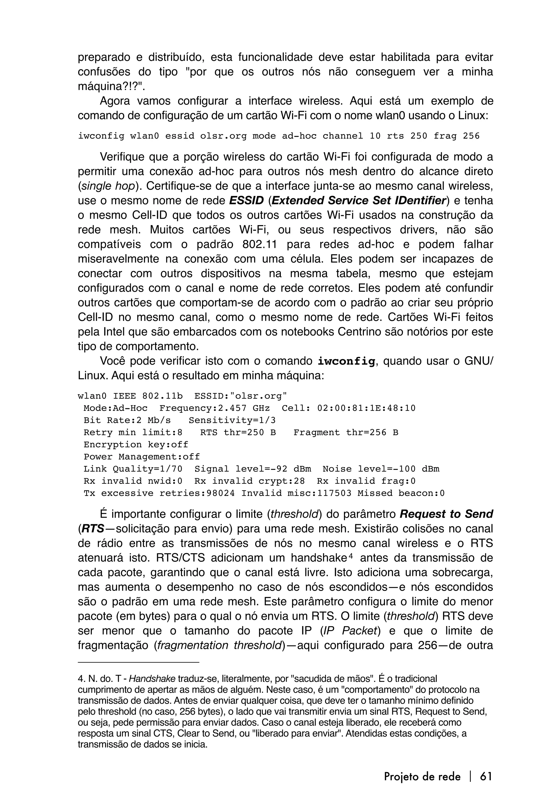 preparado e distribuído, esta funcionalidade deve estar habilitada para evitar
confusões do tipo "por que os outros nós não conseguem ver a minha
máquina?!?".
    Agora vamos configurar a interface wireless. Aqui está um exemplo de
comando de configuração de um cartão Wi-Fi com o nome wlan0 usando o Linux:
iwconfig wlan0 essid olsr.org mode ad-hoc channel 10 rts 250 frag 256

     Verifique que a porção wireless do cartão Wi-Fi foi configurada de modo a
permitir uma conexão ad-hoc para outros nós mesh dentro do alcance direto
(single hop). Certifique-se de que a interface junta-se ao mesmo canal wireless,
use o mesmo nome de rede ESSID (Extended Service Set IDentifier) e tenha
o mesmo Cell-ID que todos os outros cartões Wi-Fi usados na construção da
rede mesh. Muitos cartões Wi-Fi, ou seus respectivos drivers, não são
compatíveis com o padrão 802.11 para redes ad-hoc e podem falhar
miseravelmente na conexão com uma célula. Eles podem ser incapazes de
conectar com outros dispositivos na mesma tabela, mesmo que estejam
configurados com o canal e nome de rede corretos. Eles podem até confundir
outros cartões que comportam-se de acordo com o padrão ao criar seu próprio
Cell-ID no mesmo canal, como o mesmo nome de rede. Cartões Wi-Fi feitos
pela Intel que são embarcados com os notebooks Centrino são notórios por este
tipo de comportamento.
     Você pode verificar isto com o comando iwconfig, quando usar o GNU/
Linux. Aqui está o resultado em minha máquina:
wlan0
IEEE 802.11b ESSID:"olsr.org"

Mode:Ad-Hoc Frequency:2.457 GHz Cell: 02:00:81:1E:48:10

Bit Rate:2 Mb/s    Sensitivity=1/3

Retry min limit:8    RTS thr=250 B  Fragment thr=256 B

Encryption key:off

Power Management:off

Link Quality=1/70 Signal level=-92 dBm Noise level=-100 dBm

Rx invalid nwid:0 Rx invalid crypt:28 Rx invalid frag:0

Tx excessive retries:98024 Invalid misc:117503 Missed beacon:0

    É importante configurar o limite (threshold) do parâmetro Request to Send
(RTS—solicitação para envio) para uma rede mesh. Existirão colisões no canal
de rádio entre as transmissões de nós no mesmo canal wireless e o RTS
atenuará isto. RTS/CTS adicionam um handshake 4 antes da transmissão de
cada pacote, garantindo que o canal está livre. Isto adiciona uma sobrecarga,
mas aumenta o desempenho no caso de nós escondidos—e nós escondidos
são o padrão em uma rede mesh. Este parâmetro configura o limite do menor
pacote (em bytes) para o qual o nó envia um RTS. O limite (threshold) RTS deve
ser menor que o tamanho do pacote IP (IP Packet) e que o limite de
fragmentação (fragmentation threshold)—aqui configurado para 256—de outra

4. N. do. T - Handshake traduz-se, literalmente, por "sacudida de mãos". É o tradicional
cumprimento de apertar as mãos de alguém. Neste caso, é um "comportamento" do protocolo na
transmissão de dados. Antes de enviar qualquer coisa, que deve ter o tamanho mínimo definido
pelo threshold (no caso, 256 bytes), o lado que vai transmitir envia um sinal RTS, Request to Send,
ou seja, pede permissão para enviar dados. Caso o canal esteja liberado, ele receberá como
resposta um sinal CTS, Clear to Send, ou "liberado para enviar". Atendidas estas condições, a
transmissão de dados se inicia.


                                                                         Projeto de rede  61
 