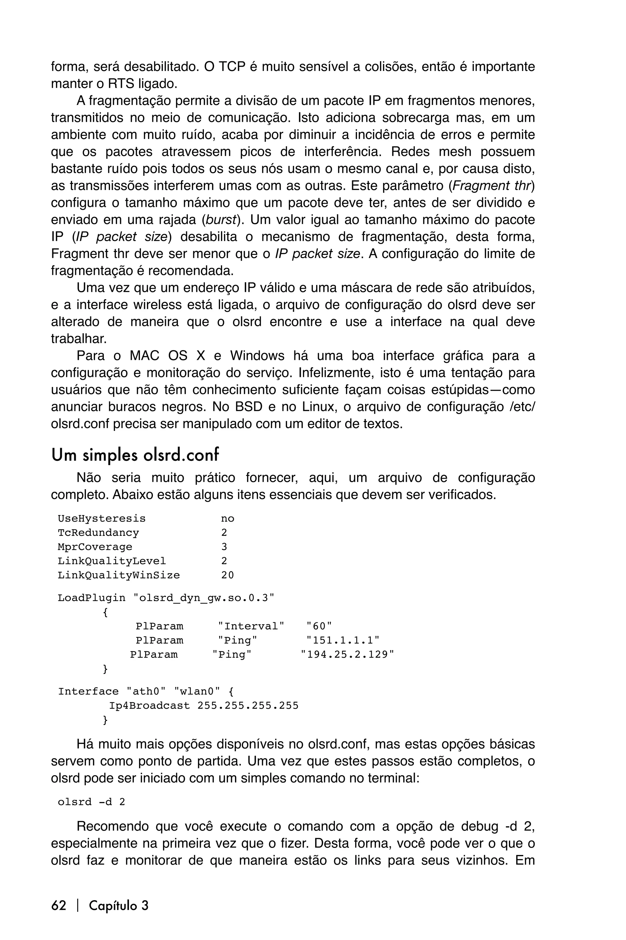 forma, será desabilitado. O TCP é muito sensível a colisões, então é importante
manter o RTS ligado.
     A fragmentação permite a divisão de um pacote IP em fragmentos menores,
transmitidos no meio de comunicação. Isto adiciona sobrecarga mas, em um
ambiente com muito ruído, acaba por diminuir a incidência de erros e permite
que os pacotes atravessem picos de interferência. Redes mesh possuem
bastante ruído pois todos os seus nós usam o mesmo canal e, por causa disto,
as transmissões interferem umas com as outras. Este parâmetro (Fragment thr)
configura o tamanho máximo que um pacote deve ter, antes de ser dividido e
enviado em uma rajada (burst). Um valor igual ao tamanho máximo do pacote
IP (IP packet size) desabilita o mecanismo de fragmentação, desta forma,
Fragment thr deve ser menor que o IP packet size. A configuração do limite de
fragmentação é recomendada.
     Uma vez que um endereço IP válido e uma máscara de rede são atribuídos,
e a interface wireless está ligada, o arquivo de configuração do olsrd deve ser
alterado de maneira que o olsrd encontre e use a interface na qual deve
trabalhar.
     Para o MAC OS X e Windows há uma boa interface gráfica para a
configuração e monitoração do serviço. Infelizmente, isto é uma tentação para
usuários que não têm conhecimento suficiente façam coisas estúpidas—como
anunciar buracos negros. No BSD e no Linux, o arquivo de configuração /etc/
olsrd.conf precisa ser manipulado com um editor de textos.

Um simples olsrd.conf
   Não seria muito prático fornecer, aqui, um arquivo de configuração
completo. Abaixo estão alguns itens essenciais que devem ser verificados.

UseHysteresis             no

TcRedundancy              2

MprCoverage               3

LinkQualityLevel          2

LinkQualityWinSize        20


LoadPlugin "olsrd_dyn_gw.so.0.3"

       {

           
PlParam     "Interval"      "60"

           
PlParam     "Ping"          "151.1.1.1"

          
PlParam     "Ping"          "194.25.2.129"

       }


Interface "ath0" "wlan0" {

       
Ip4Broadcast 255.255.255.255

       }

     Há muito mais opções disponíveis no olsrd.conf, mas estas opções básicas
servem como ponto de partida. Uma vez que estes passos estão completos, o
olsrd pode ser iniciado com um simples comando no terminal:

olsrd -d 2

     Recomendo que você execute o comando com a opção de debug -d 2,
especialmente na primeira vez que o fizer. Desta forma, você pode ver o que o
olsrd faz e monitorar de que maneira estão os links para seus vizinhos. Em


62  Capítulo 3
 