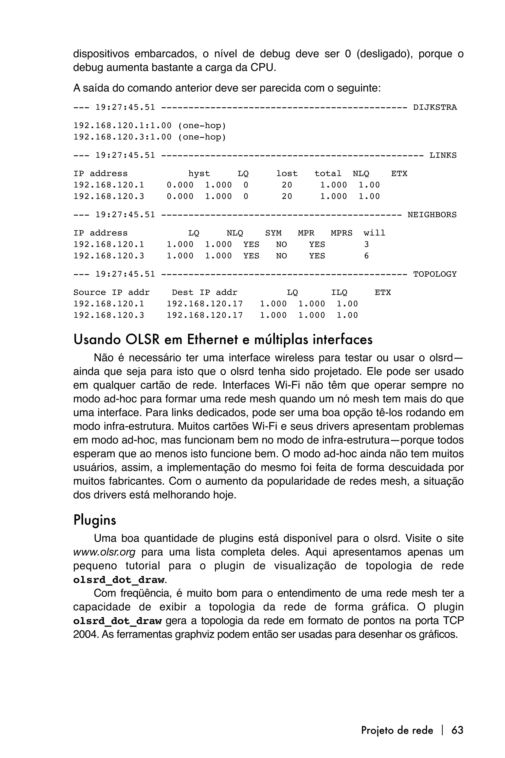 dispositivos embarcados, o nível de debug deve ser 0 (desligado), porque o
debug aumenta bastante a carga da CPU.
A saída do comando anterior deve ser parecida com o seguinte:
--- 19:27:45.51 --------------------------------------------- DIJKSTRA

192.168.120.1:1.00 (one-hop)
192.168.120.3:1.00 (one-hop)

--- 19:27:45.51 ------------------------------------------------ LINKS

IP address            hyst    LQ        lost    total NLQ           ETX
192.168.120.1     0.000 1.000 0          20      1.000 1.00
192.168.120.3     0.000 1.000 0          20      1.000 1.00

--- 19:27:45.51 -------------------------------------------- NEIGHBORS

IP address            LQ    NLQ   SYM        MPR   MPRS      will
192.168.120.1     1.000 1.000 YES   NO         YES           3
192.168.120.3     1.000 1.000 YES   NO         YES           6

--- 19:27:45.51 --------------------------------------------- TOPOLOGY

Source IP addr     Dest IP addr            LQ        ILQ       ETX
192.168.120.1     192.168.120.17     1.000   1.000    1.00
192.168.120.3     192.168.120.17     1.000   1.000    1.00

Usando OLSR em Ethernet e múltiplas interfaces
    Não é necessário ter uma interface wireless para testar ou usar o olsrd—
ainda que seja para isto que o olsrd tenha sido projetado. Ele pode ser usado
em qualquer cartão de rede. Interfaces Wi-Fi não têm que operar sempre no
modo ad-hoc para formar uma rede mesh quando um nó mesh tem mais do que
uma interface. Para links dedicados, pode ser uma boa opção tê-los rodando em
modo infra-estrutura. Muitos cartões Wi-Fi e seus drivers apresentam problemas
em modo ad-hoc, mas funcionam bem no modo de infra-estrutura—porque todos
esperam que ao menos isto funcione bem. O modo ad-hoc ainda não tem muitos
usuários, assim, a implementação do mesmo foi feita de forma descuidada por
muitos fabricantes. Com o aumento da popularidade de redes mesh, a situação
dos drivers está melhorando hoje.

Plugins
    Uma boa quantidade de plugins está disponível para o olsrd. Visite o site
www.olsr.org para uma lista completa deles. Aqui apresentamos apenas um
pequeno tutorial para o plugin de visualização de topologia de rede
olsrd_dot_draw.
    Com freqüência, é muito bom para o entendimento de uma rede mesh ter a
capacidade de exibir a topologia da rede de forma gráfica. O plugin
olsrd_dot_draw gera a topologia da rede em formato de pontos na porta TCP
2004. As ferramentas graphviz podem então ser usadas para desenhar os gráficos.




                                                             Projeto de rede  63
 