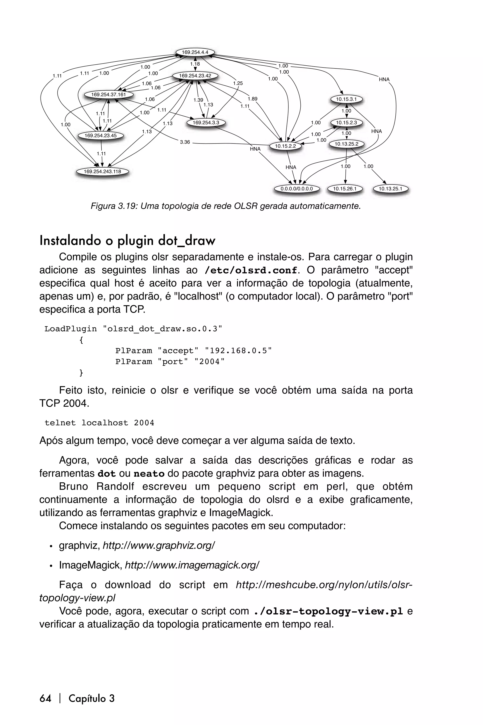 169.254.4.4

                                                             1.18
                                                             1.00                               1.00
                                    1.00
            1.11      1.00             1.00                                                     1.00
  1.11                                                169.254.23.42
                                                                                         1.00                                               HNA
                                    1.06                                    1.25
                                        1.06
                   169.254.37.161
                                      1.06                    1.39                1.89                                   10.15.3.1
                                                                     1.13      1.11
                                             1.11                                                                          1.00
                    1.11            1.00
                       1.11                                   169.254.3.3                                     1.00       10.15.2.3
     1.00                                      1.13
                                    1.13                                                                                   1.00         HNA
             169.254.23.45                                                                                    1.00
                                                      3.36                                                       1.00
                                                                                           10.15.2.2                    10.13.25.2
                                                                                   HNA
                     1.11

                                                                                                  HNA                      1.00      1.00
             169.254.243.118


                                                                                                0.0.0.0/0.0.0.0         10.15.26.1          10.13.25.1


                   Figura 3.19: Uma topologia de rede OLSR gerada automaticamente.



Instalando o plugin dot_draw
    Compile os plugins olsr separadamente e instale-os. Para carregar o plugin
adicione as seguintes linhas ao /etc/olsrd.conf. O parâmetro "accept"
especifica qual host é aceito para ver a informação de topologia (atualmente,
apenas um) e, por padrão, é "localhost" (o computador local). O parâmetro "port"
especifica a porta TCP.
 LoadPlugin "olsrd_dot_draw.so.0.3"
        {
               PlParam "accept" "192.168.0.5"
               PlParam "port" "2004"
        }

   Feito isto, reinicie o olsr e verifique se você obtém uma saída na porta
TCP 2004.
 telnet localhost 2004

Após algum tempo, você deve começar a ver alguma saída de texto.
      Agora, você pode salvar a saída das descrições gráficas e rodar as
ferramentas dot ou neato do pacote graphviz para obter as imagens.
      Bruno Randolf escreveu um pequeno script em perl, que obtém
continuamente a informação de topologia do olsrd e a exibe graficamente,
utilizando as ferramentas graphviz e ImageMagick.
      Comece instalando os seguintes pacotes em seu computador:
  • graphviz, http://www.graphviz.org/
  • ImageMagick, http://www.imagemagick.org/
     Faça o download do script em http://meshcube.org/nylon/utils/olsr-
topology-view.pl
     Você pode, agora, executar o script com ./olsr-topology-view.pl e
verificar a atualização da topologia praticamente em tempo real.




64  Capítulo 3
 