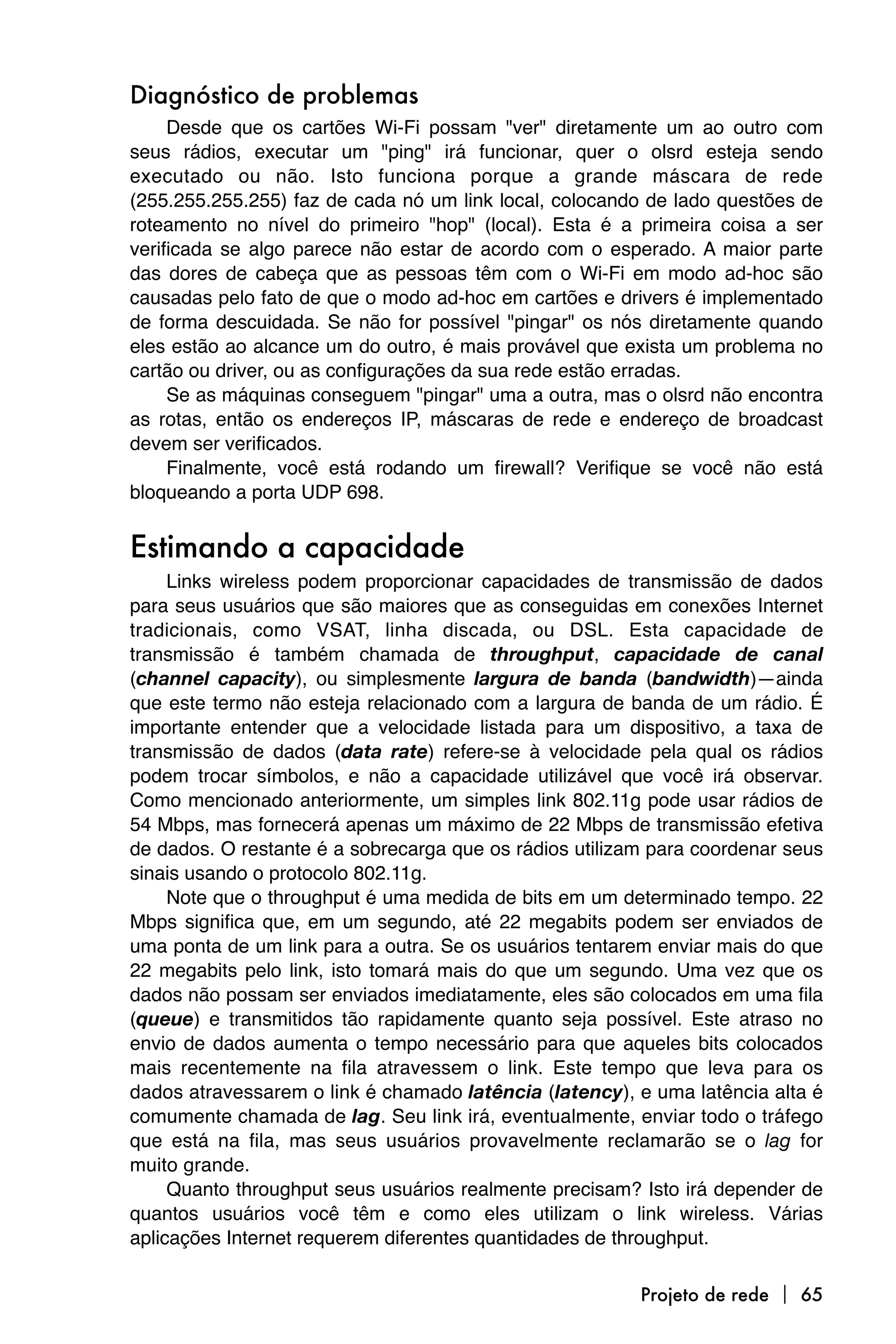 Diagnóstico de problemas
     Desde que os cartões Wi-Fi possam "ver" diretamente um ao outro com
seus rádios, executar um "ping" irá funcionar, quer o olsrd esteja sendo
executado ou não. Isto funciona porque a grande máscara de rede
(255.255.255.255) faz de cada nó um link local, colocando de lado questões de
roteamento no nível do primeiro "hop" (local). Esta é a primeira coisa a ser
verificada se algo parece não estar de acordo com o esperado. A maior parte
das dores de cabeça que as pessoas têm com o Wi-Fi em modo ad-hoc são
causadas pelo fato de que o modo ad-hoc em cartões e drivers é implementado
de forma descuidada. Se não for possível "pingar" os nós diretamente quando
eles estão ao alcance um do outro, é mais provável que exista um problema no
cartão ou driver, ou as configurações da sua rede estão erradas.
     Se as máquinas conseguem "pingar" uma a outra, mas o olsrd não encontra
as rotas, então os endereços IP, máscaras de rede e endereço de broadcast
devem ser verificados.
     Finalmente, você está rodando um firewall? Verifique se você não está
bloqueando a porta UDP 698.


Estimando a capacidade
     Links wireless podem proporcionar capacidades de transmissão de dados
para seus usuários que são maiores que as conseguidas em conexões Internet
tradicionais, como VSAT, linha discada, ou DSL. Esta capacidade de
transmissão é também chamada de throughput, capacidade de canal
(channel capacity), ou simplesmente largura de banda (bandwidth)—ainda
que este termo não esteja relacionado com a largura de banda de um rádio. É
importante entender que a velocidade listada para um dispositivo, a taxa de
transmissão de dados (data rate) refere-se à velocidade pela qual os rádios
podem trocar símbolos, e não a capacidade utilizável que você irá observar.
Como mencionado anteriormente, um simples link 802.11g pode usar rádios de
54 Mbps, mas fornecerá apenas um máximo de 22 Mbps de transmissão efetiva
de dados. O restante é a sobrecarga que os rádios utilizam para coordenar seus
sinais usando o protocolo 802.11g.
     Note que o throughput é uma medida de bits em um determinado tempo. 22
Mbps significa que, em um segundo, até 22 megabits podem ser enviados de
uma ponta de um link para a outra. Se os usuários tentarem enviar mais do que
22 megabits pelo link, isto tomará mais do que um segundo. Uma vez que os
dados não possam ser enviados imediatamente, eles são colocados em uma fila
(queue) e transmitidos tão rapidamente quanto seja possível. Este atraso no
envio de dados aumenta o tempo necessário para que aqueles bits colocados
mais recentemente na fila atravessem o link. Este tempo que leva para os
dados atravessarem o link é chamado latência (latency), e uma latência alta é
comumente chamada de lag. Seu link irá, eventualmente, enviar todo o tráfego
que está na fila, mas seus usuários provavelmente reclamarão se o lag for
muito grande.
     Quanto throughput seus usuários realmente precisam? Isto irá depender de
quantos usuários você têm e como eles utilizam o link wireless. Várias
aplicações Internet requerem diferentes quantidades de throughput.

                                                         Projeto de rede  65
 
