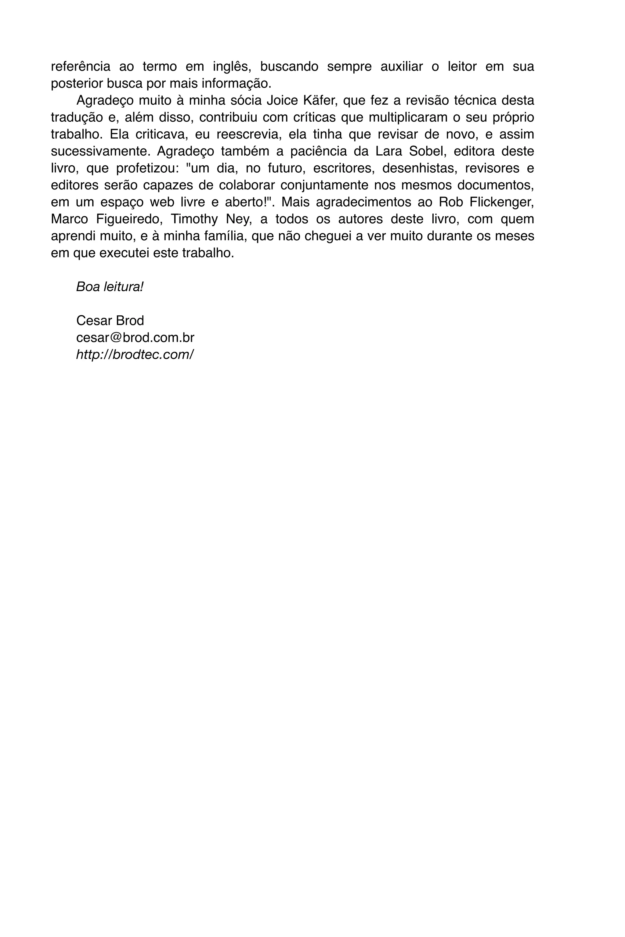 referência ao termo em inglês, buscando sempre auxiliar o leitor em sua
posterior busca por mais informação.
     Agradeço muito à minha sócia Joice Käfer, que fez a revisão técnica desta
tradução e, além disso, contribuiu com críticas que multiplicaram o seu próprio
trabalho. Ela criticava, eu reescrevia, ela tinha que revisar de novo, e assim
sucessivamente. Agradeço também a paciência da Lara Sobel, editora deste
livro, que profetizou: "um dia, no futuro, escritores, desenhistas, revisores e
editores serão capazes de colaborar conjuntamente nos mesmos documentos,
em um espaço web livre e aberto!". Mais agradecimentos ao Rob Flickenger,
Marco Figueiredo, Timothy Ney, a todos os autores deste livro, com quem
aprendi muito, e à minha família, que não cheguei a ver muito durante os meses
em que executei este trabalho.

    Boa leitura!

    Cesar Brod
    cesar@brod.com.br
    http://brodtec.com/
 