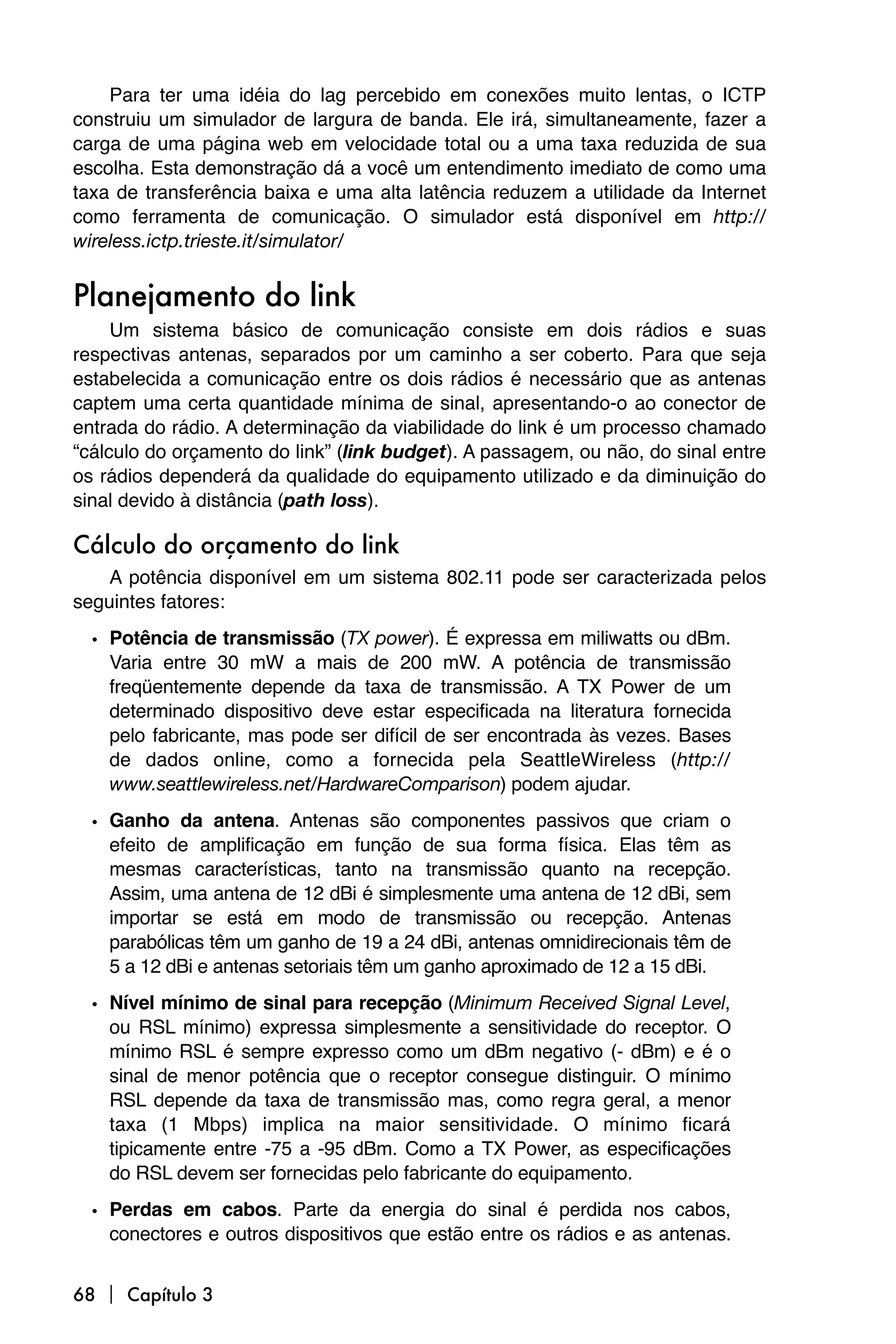 Para ter uma idéia do lag percebido em conexões muito lentas, o ICTP
construiu um simulador de largura de banda. Ele irá, simultaneamente, fazer a
carga de uma página web em velocidade total ou a uma taxa reduzida de sua
escolha. Esta demonstração dá a você um entendimento imediato de como uma
taxa de transferência baixa e uma alta latência reduzem a utilidade da Internet
como ferramenta de comunicação. O simulador está disponível em http://
wireless.ictp.trieste.it/simulator/


Planejamento do link
     Um sistema básico de comunicação consiste em dois rádios e suas
respectivas antenas, separados por um caminho a ser coberto. Para que seja
estabelecida a comunicação entre os dois rádios é necessário que as antenas
captem uma certa quantidade mínima de sinal, apresentando-o ao conector de
entrada do rádio. A determinação da viabilidade do link é um processo chamado
“cálculo do orçamento do link” (link budget). A passagem, ou não, do sinal entre
os rádios dependerá da qualidade do equipamento utilizado e da diminuição do
sinal devido à distância (path loss).

Cálculo do orçamento do link
    A potência disponível em um sistema 802.11 pode ser caracterizada pelos
seguintes fatores:
  • Potência de transmissão (TX power). É expressa em miliwatts ou dBm.
    Varia entre 30 mW a mais de 200 mW. A potência de transmissão
    freqüentemente depende da taxa de transmissão. A TX Power de um
    determinado dispositivo deve estar especificada na literatura fornecida
    pelo fabricante, mas pode ser difícil de ser encontrada às vezes. Bases
    de dados online, como a fornecida pela SeattleWireless (http://
    www.seattlewireless.net/HardwareComparison) podem ajudar.
  • Ganho da antena. Antenas são componentes passivos que criam o
    efeito de amplificação em função de sua forma física. Elas têm as
    mesmas características, tanto na transmissão quanto na recepção.
    Assim, uma antena de 12 dBi é simplesmente uma antena de 12 dBi, sem
    importar se está em modo de transmissão ou recepção. Antenas
    parabólicas têm um ganho de 19 a 24 dBi, antenas omnidirecionais têm de
    5 a 12 dBi e antenas setoriais têm um ganho aproximado de 12 a 15 dBi.
  • Nível mínimo de sinal para recepção (Minimum Received Signal Level,
    ou RSL mínimo) expressa simplesmente a sensitividade do receptor. O
    mínimo RSL é sempre expresso como um dBm negativo (- dBm) e é o
    sinal de menor potência que o receptor consegue distinguir. O mínimo
    RSL depende da taxa de transmissão mas, como regra geral, a menor
    taxa (1 Mbps) implica na maior sensitividade. O mínimo ficará
    tipicamente entre -75 a -95 dBm. Como a TX Power, as especificações
    do RSL devem ser fornecidas pelo fabricante do equipamento.

  • Perdas em cabos. Parte da energia do sinal é perdida nos cabos,
    conectores e outros dispositivos que estão entre os rádios e as antenas.


68  Capítulo 3
 