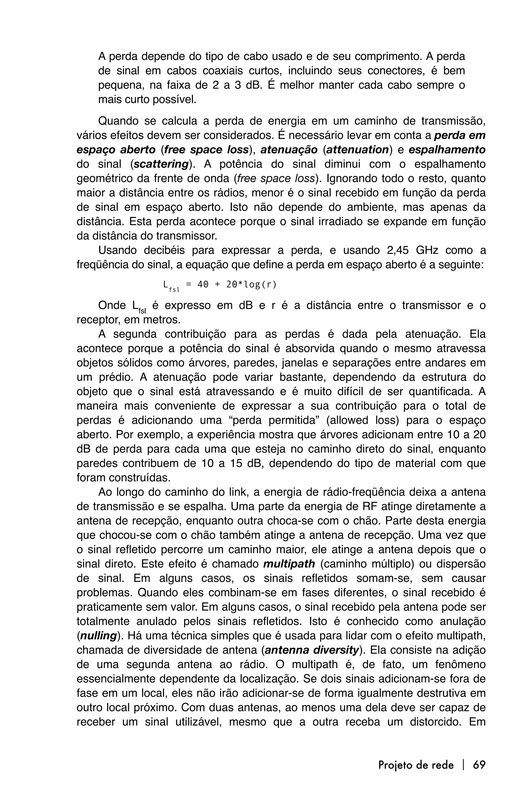 A perda depende do tipo de cabo usado e de seu comprimento. A perda
    de sinal em cabos coaxiais curtos, incluindo seus conectores, é bem
    pequena, na faixa de 2 a 3 dB. É melhor manter cada cabo sempre o
    mais curto possível.
     Quando se calcula a perda de energia em um caminho de transmissão,
vários efeitos devem ser considerados. É necessário levar em conta a perda em
espaço aberto (free space loss), atenuação (attenuation) e espalhamento
do sinal (scattering). A potência do sinal diminui com o espalhamento
geométrico da frente de onda (free space loss). Ignorando todo o resto, quanto
maior a distância entre os rádios, menor é o sinal recebido em função da perda
de sinal em espaço aberto. Isto não depende do ambiente, mas apenas da
distância. Esta perda acontece porque o sinal irradiado se expande em função
da distância do transmissor.
     Usando decibéis para expressar a perda, e usando 2,45 GHz como a
freqüência do sinal, a equação que define a perda em espaço aberto é a seguinte:
                Lfsl = 40 + 20*log(r)

     Onde Lfsl é expresso em dB e r é a distância entre o transmissor e o
receptor, em metros.
     A segunda contribuição para as perdas é dada pela atenuação. Ela
acontece porque a potência do sinal é absorvida quando o mesmo atravessa
objetos sólidos como árvores, paredes, janelas e separações entre andares em
um prédio. A atenuação pode variar bastante, dependendo da estrutura do
objeto que o sinal está atravessando e é muito difícil de ser quantificada. A
maneira mais conveniente de expressar a sua contribuição para o total de
perdas é adicionando uma “perda permitida” (allowed loss) para o espaço
aberto. Por exemplo, a experiência mostra que árvores adicionam entre 10 a 20
dB de perda para cada uma que esteja no caminho direto do sinal, enquanto
paredes contribuem de 10 a 15 dB, dependendo do tipo de material com que
foram construídas.
     Ao longo do caminho do link, a energia de rádio-freqüência deixa a antena
de transmissão e se espalha. Uma parte da energia de RF atinge diretamente a
antena de recepção, enquanto outra choca-se com o chão. Parte desta energia
que chocou-se com o chão também atinge a antena de recepção. Uma vez que
o sinal refletido percorre um caminho maior, ele atinge a antena depois que o
sinal direto. Este efeito é chamado multipath (caminho múltiplo) ou dispersão
de sinal. Em alguns casos, os sinais refletidos somam-se, sem causar
problemas. Quando eles combinam-se em fases diferentes, o sinal recebido é
praticamente sem valor. Em alguns casos, o sinal recebido pela antena pode ser
totalmente anulado pelos sinais refletidos. Isto é conhecido como anulação
(nulling). Há uma técnica simples que é usada para lidar com o efeito multipath,
chamada de diversidade de antena (antenna diversity). Ela consiste na adição
de uma segunda antena ao rádio. O multipath é, de fato, um fenômeno
essencialmente dependente da localização. Se dois sinais adicionam-se fora de
fase em um local, eles não irão adicionar-se de forma igualmente destrutiva em
outro local próximo. Com duas antenas, ao menos uma dela deve ser capaz de
receber um sinal utilizável, mesmo que a outra receba um distorcido. Em


                                                          Projeto de rede  69
 