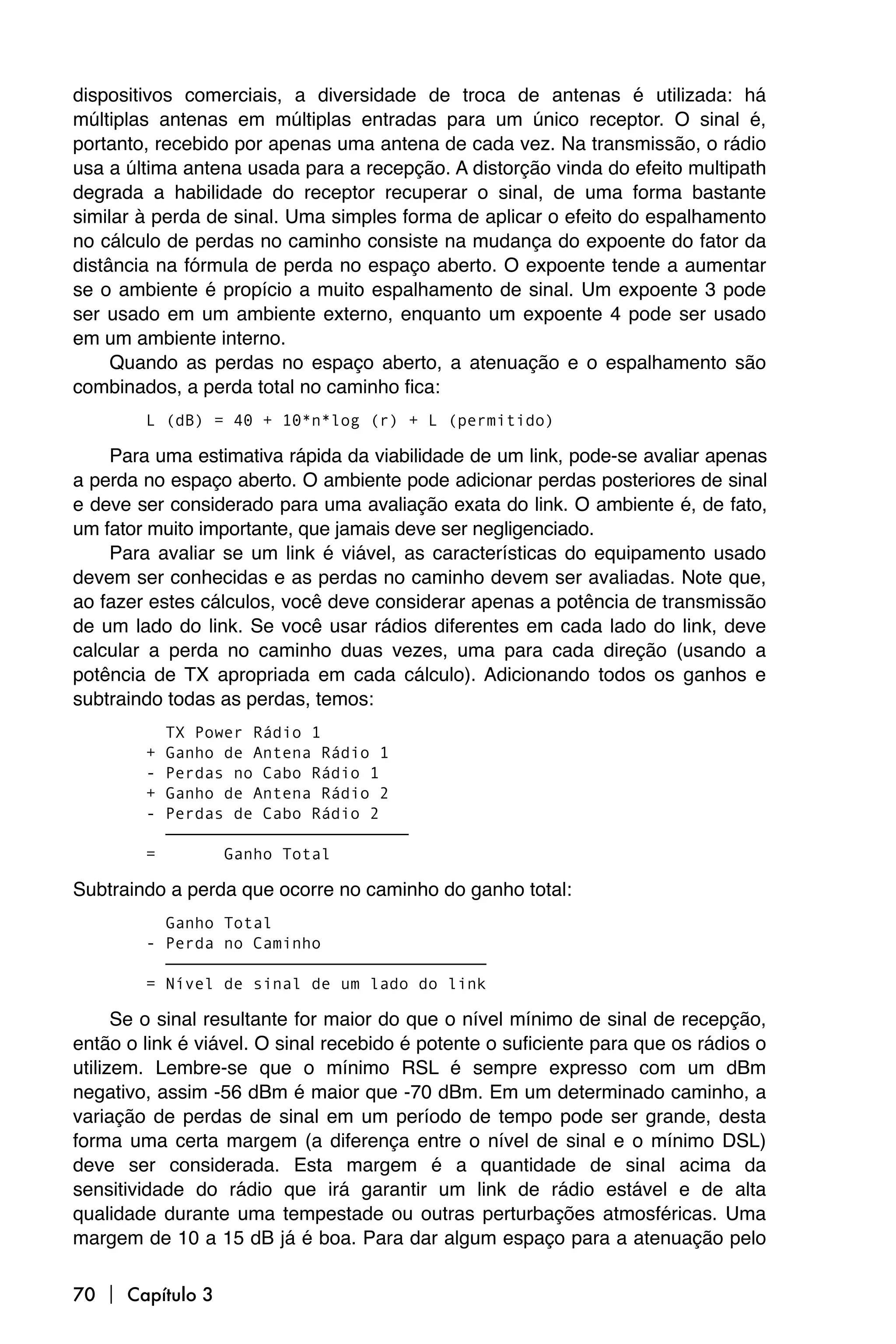 dispositivos comerciais, a diversidade de troca de antenas é utilizada: há
múltiplas antenas em múltiplas entradas para um único receptor. O sinal é,
portanto, recebido por apenas uma antena de cada vez. Na transmissão, o rádio
usa a última antena usada para a recepção. A distorção vinda do efeito multipath
degrada a habilidade do receptor recuperar o sinal, de uma forma bastante
similar à perda de sinal. Uma simples forma de aplicar o efeito do espalhamento
no cálculo de perdas no caminho consiste na mudança do expoente do fator da
distância na fórmula de perda no espaço aberto. O expoente tende a aumentar
se o ambiente é propício a muito espalhamento de sinal. Um expoente 3 pode
ser usado em um ambiente externo, enquanto um expoente 4 pode ser usado
em um ambiente interno.
     Quando as perdas no espaço aberto, a atenuação e o espalhamento são
combinados, a perda total no caminho fica:
        L (dB) = 40 + 10*n*log (r) + L (permitido)

    Para uma estimativa rápida da viabilidade de um link, pode-se avaliar apenas
a perda no espaço aberto. O ambiente pode adicionar perdas posteriores de sinal
e deve ser considerado para uma avaliação exata do link. O ambiente é, de fato,
um fator muito importante, que jamais deve ser negligenciado.
    Para avaliar se um link é viável, as características do equipamento usado
devem ser conhecidas e as perdas no caminho devem ser avaliadas. Note que,
ao fazer estes cálculos, você deve considerar apenas a potência de transmissão
de um lado do link. Se você usar rádios diferentes em cada lado do link, deve
calcular a perda no caminho duas vezes, uma para cada direção (usando a
potência de TX apropriada em cada cálculo). Adicionando todos os ganhos e
subtraindo todas as perdas, temos:
          TX Power Rádio 1
        + Ganho de Antena Rádio 1
        - Perdas no Cabo Rádio 1
        + Ganho de Antena Rádio 2
        - Perdas de Cabo Rádio 2
          —————————————————————————
        =       Ganho Total

Subtraindo a perda que ocorre no caminho do ganho total:
          Ganho Total
        - Perda no Caminho
          —————————————————————————————————
        = Nível de sinal de um lado do link

      Se o sinal resultante for maior do que o nível mínimo de sinal de recepção,
então o link é viável. O sinal recebido é potente o suficiente para que os rádios o
utilizem. Lembre-se que o mínimo RSL é sempre expresso com um dBm
negativo, assim -56 dBm é maior que -70 dBm. Em um determinado caminho, a
variação de perdas de sinal em um período de tempo pode ser grande, desta
forma uma certa margem (a diferença entre o nível de sinal e o mínimo DSL)
deve ser considerada. Esta margem é a quantidade de sinal acima da
sensitividade do rádio que irá garantir um link de rádio estável e de alta
qualidade durante uma tempestade ou outras perturbações atmosféricas. Uma
margem de 10 a 15 dB já é boa. Para dar algum espaço para a atenuação pelo

70  Capítulo 3
 