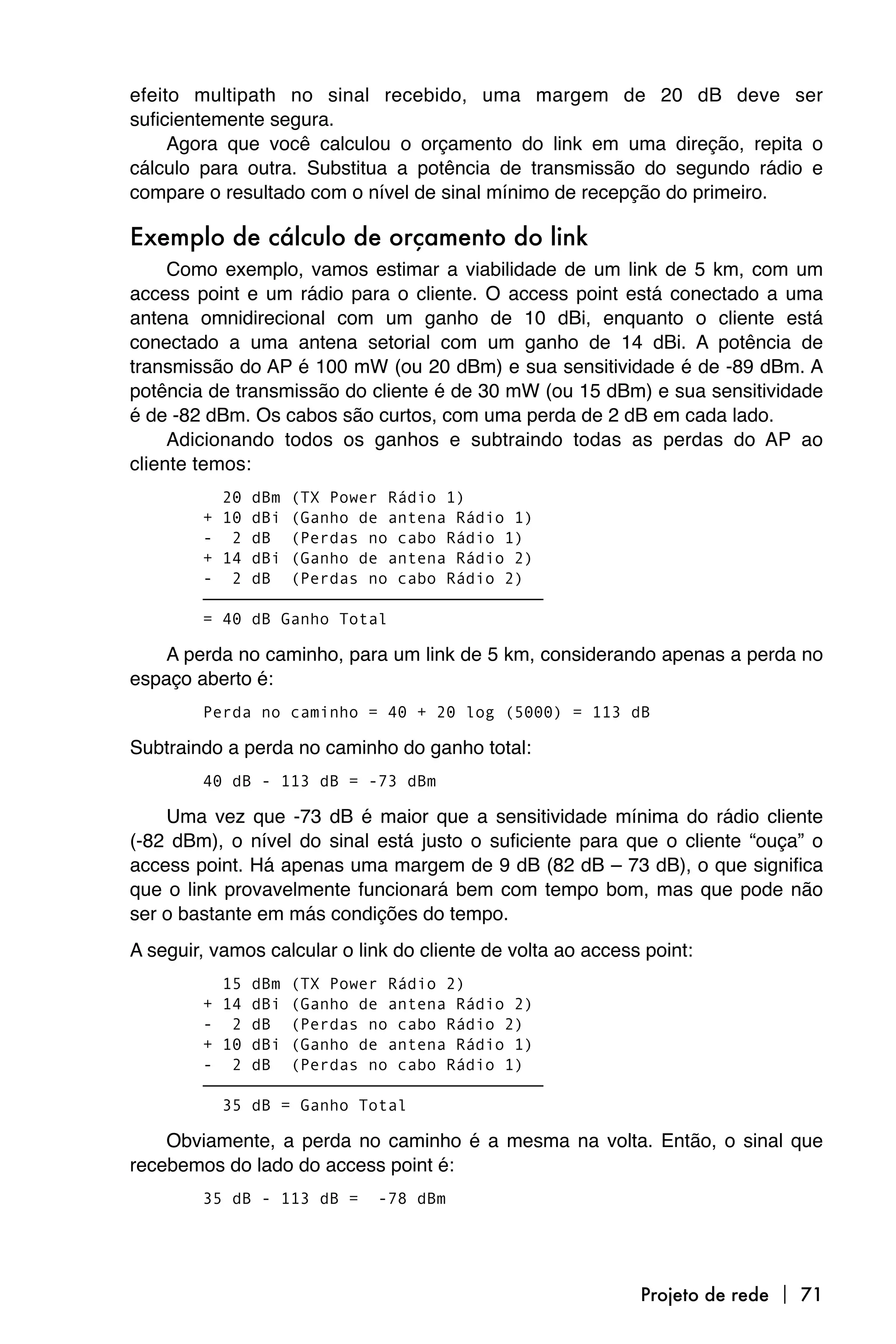 efeito multipath no sinal recebido, uma margem de 20 dB deve ser
suficientemente segura.
     Agora que você calculou o orçamento do link em uma direção, repita o
cálculo para outra. Substitua a potência de transmissão do segundo rádio e
compare o resultado com o nível de sinal mínimo de recepção do primeiro.

Exemplo de cálculo de orçamento do link
     Como exemplo, vamos estimar a viabilidade de um link de 5 km, com um
access point e um rádio para o cliente. O access point está conectado a uma
antena omnidirecional com um ganho de 10 dBi, enquanto o cliente está
conectado a uma antena setorial com um ganho de 14 dBi. A potência de
transmissão do AP é 100 mW (ou 20 dBm) e sua sensitividade é de -89 dBm. A
potência de transmissão do cliente é de 30 mW (ou 15 dBm) e sua sensitividade
é de -82 dBm. Os cabos são curtos, com uma perda de 2 dB em cada lado.
     Adicionando todos os ganhos e subtraindo todas as perdas do AP ao
cliente temos:
          20 dBm (TX Power Rádio 1)
        + 10 dBi (Ganho de antena Rádio 1)
        - 2 dB (Perdas no cabo Rádio 1)
        + 14 dBi (Ganho de antena Rádio 2)
        - 2 dB (Perdas no cabo Rádio 2)
        ———————————————————————————————————
        = 40 dB Ganho Total

    A perda no caminho, para um link de 5 km, considerando apenas a perda no
espaço aberto é:
        Perda no caminho = 40 + 20 log (5000) = 113 dB

Subtraindo a perda no caminho do ganho total:
        40 dB - 113 dB = -73 dBm

    Uma vez que -73 dB é maior que a sensitividade mínima do rádio cliente
(-82 dBm), o nível do sinal está justo o suficiente para que o cliente “ouça” o
access point. Há apenas uma margem de 9 dB (82 dB – 73 dB), o que significa
que o link provavelmente funcionará bem com tempo bom, mas que pode não
ser o bastante em más condições do tempo.
A seguir, vamos calcular o link do cliente de volta ao access point:
          15 dBm (TX Power Rádio 2)
        + 14 dBi (Ganho de antena Rádio 2)
        - 2 dB (Perdas no cabo Rádio 2)
        + 10 dBi (Ganho de antena Rádio 1)
        - 2 dB (Perdas no cabo Rádio 1)
        ———————————————————————————————————
          35 dB = Ganho Total

    Obviamente, a perda no caminho é a mesma na volta. Então, o sinal que
recebemos do lado do access point é:
        35 dB - 113 dB =     -78 dBm




                                                             Projeto de rede  71
 