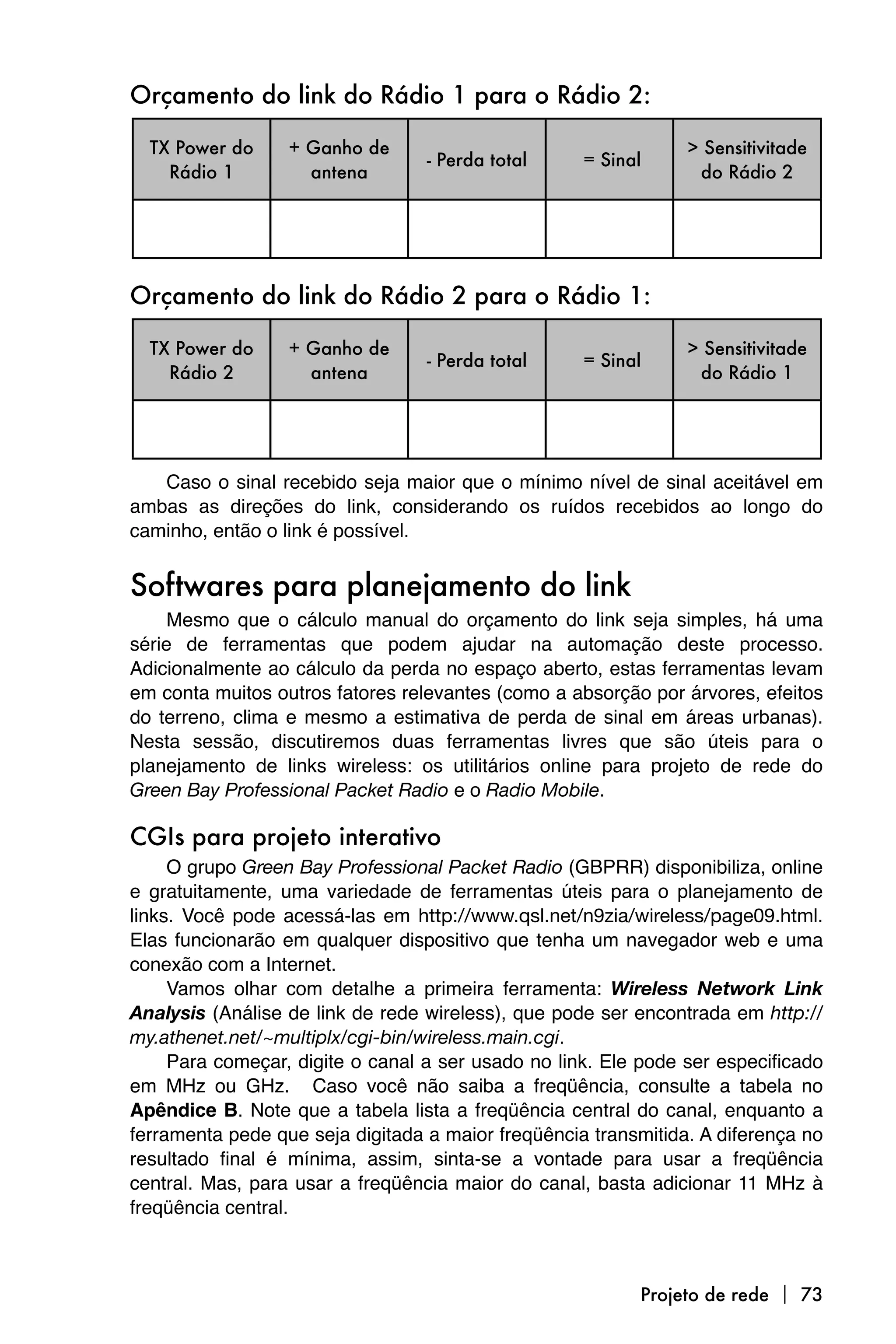Orçamento do link do Rádio 1 para o Rádio 2:

  TX Power do     + Ganho de                                    > Sensitivitade
                                  - Perda total     = Sinal
    Rádio 1         antena                                       do Rádio 2




Orçamento do link do Rádio 2 para o Rádio 1:

  TX Power do     + Ganho de                                    > Sensitivitade
                                  - Perda total     = Sinal
    Rádio 2         antena                                       do Rádio 1




   Caso o sinal recebido seja maior que o mínimo nível de sinal aceitável em
ambas as direções do link, considerando os ruídos recebidos ao longo do
caminho, então o link é possível.


Softwares para planejamento do link
     Mesmo que o cálculo manual do orçamento do link seja simples, há uma
série de ferramentas que podem ajudar na automação deste processo.
Adicionalmente ao cálculo da perda no espaço aberto, estas ferramentas levam
em conta muitos outros fatores relevantes (como a absorção por árvores, efeitos
do terreno, clima e mesmo a estimativa de perda de sinal em áreas urbanas).
Nesta sessão, discutiremos duas ferramentas livres que são úteis para o
planejamento de links wireless: os utilitários online para projeto de rede do
Green Bay Professional Packet Radio e o Radio Mobile.

CGIs para projeto interativo
     O grupo Green Bay Professional Packet Radio (GBPRR) disponibiliza, online
e gratuitamente, uma variedade de ferramentas úteis para o planejamento de
links. Você pode acessá-las em http://www.qsl.net/n9zia/wireless/page09.html.
Elas funcionarão em qualquer dispositivo que tenha um navegador web e uma
conexão com a Internet.
     Vamos olhar com detalhe a primeira ferramenta: Wireless Network Link
Analysis (Análise de link de rede wireless), que pode ser encontrada em http://
my.athenet.net/~multiplx/cgi-bin/wireless.main.cgi.
     Para começar, digite o canal a ser usado no link. Ele pode ser especificado
em MHz ou GHz. Caso você não saiba a freqüência, consulte a tabela no
Apêndice B. Note que a tabela lista a freqüência central do canal, enquanto a
ferramenta pede que seja digitada a maior freqüência transmitida. A diferença no
resultado final é mínima, assim, sinta-se a vontade para usar a freqüência
central. Mas, para usar a freqüência maior do canal, basta adicionar 11 MHz à
freqüência central.



                                                          Projeto de rede  73
 