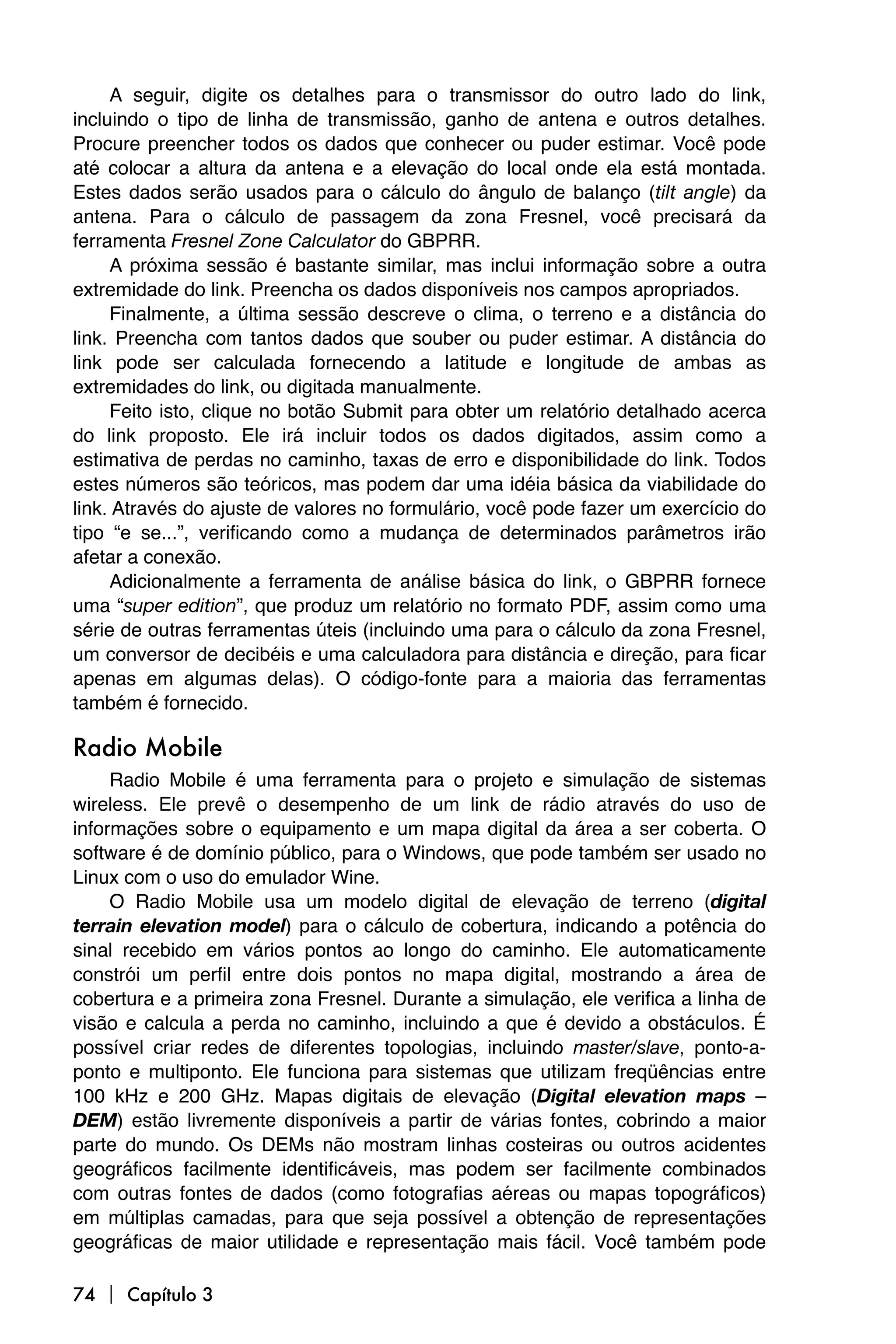 A seguir, digite os detalhes para o transmissor do outro lado do link,
incluindo o tipo de linha de transmissão, ganho de antena e outros detalhes.
Procure preencher todos os dados que conhecer ou puder estimar. Você pode
até colocar a altura da antena e a elevação do local onde ela está montada.
Estes dados serão usados para o cálculo do ângulo de balanço (tilt angle) da
antena. Para o cálculo de passagem da zona Fresnel, você precisará da
ferramenta Fresnel Zone Calculator do GBPRR.
     A próxima sessão é bastante similar, mas inclui informação sobre a outra
extremidade do link. Preencha os dados disponíveis nos campos apropriados.
     Finalmente, a última sessão descreve o clima, o terreno e a distância do
link. Preencha com tantos dados que souber ou puder estimar. A distância do
link pode ser calculada fornecendo a latitude e longitude de ambas as
extremidades do link, ou digitada manualmente.
     Feito isto, clique no botão Submit para obter um relatório detalhado acerca
do link proposto. Ele irá incluir todos os dados digitados, assim como a
estimativa de perdas no caminho, taxas de erro e disponibilidade do link. Todos
estes números são teóricos, mas podem dar uma idéia básica da viabilidade do
link. Através do ajuste de valores no formulário, você pode fazer um exercício do
tipo “e se...”, verificando como a mudança de determinados parâmetros irão
afetar a conexão.
     Adicionalmente a ferramenta de análise básica do link, o GBPRR fornece
uma “super edition”, que produz um relatório no formato PDF, assim como uma
série de outras ferramentas úteis (incluindo uma para o cálculo da zona Fresnel,
um conversor de decibéis e uma calculadora para distância e direção, para ficar
apenas em algumas delas). O código-fonte para a maioria das ferramentas
também é fornecido.

Radio Mobile
     Radio Mobile é uma ferramenta para o projeto e simulação de sistemas
wireless. Ele prevê o desempenho de um link de rádio através do uso de
informações sobre o equipamento e um mapa digital da área a ser coberta. O
software é de domínio público, para o Windows, que pode também ser usado no
Linux com o uso do emulador Wine.
     O Radio Mobile usa um modelo digital de elevação de terreno (digital
terrain elevation model) para o cálculo de cobertura, indicando a potência do
sinal recebido em vários pontos ao longo do caminho. Ele automaticamente
constrói um perfil entre dois pontos no mapa digital, mostrando a área de
cobertura e a primeira zona Fresnel. Durante a simulação, ele verifica a linha de
visão e calcula a perda no caminho, incluindo a que é devido a obstáculos. É
possível criar redes de diferentes topologias, incluindo master/slave, ponto-a-
ponto e multiponto. Ele funciona para sistemas que utilizam freqüências entre
100 kHz e 200 GHz. Mapas digitais de elevação (Digital elevation maps –
DEM) estão livremente disponíveis a partir de várias fontes, cobrindo a maior
parte do mundo. Os DEMs não mostram linhas costeiras ou outros acidentes
geográficos facilmente identificáveis, mas podem ser facilmente combinados
com outras fontes de dados (como fotografias aéreas ou mapas topográficos)
em múltiplas camadas, para que seja possível a obtenção de representações
geográficas de maior utilidade e representação mais fácil. Você também pode

74  Capítulo 3
 