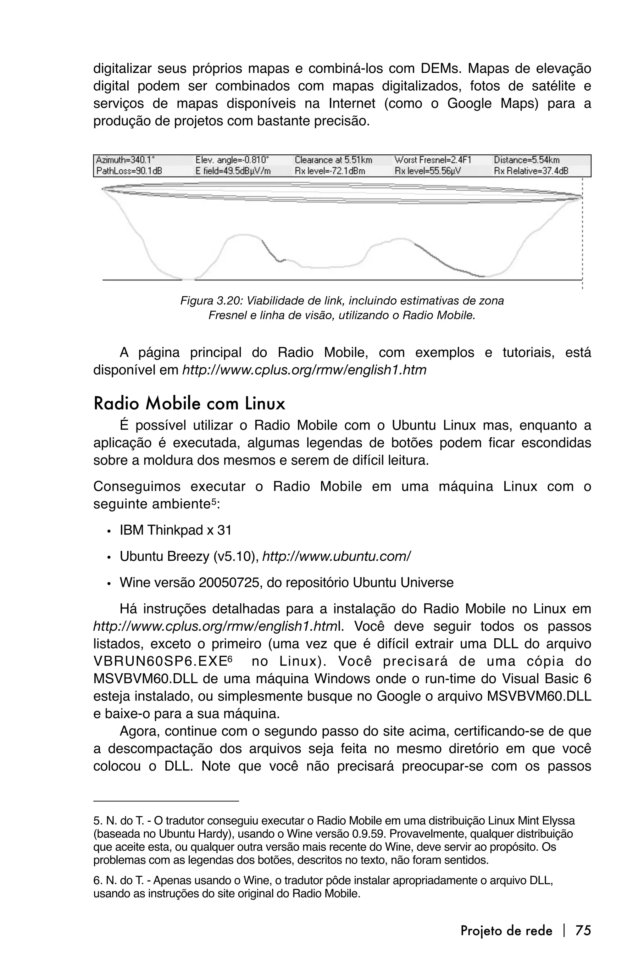 digitalizar seus próprios mapas e combiná-los com DEMs. Mapas de elevação
digital podem ser combinados com mapas digitalizados, fotos de satélite e
serviços de mapas disponíveis na Internet (como o Google Maps) para a
produção de projetos com bastante precisão.




                 Figura 3.20: Viabilidade de link, incluindo estimativas de zona
                      Fresnel e linha de visão, utilizando o Radio Mobile.


    A página principal do Radio Mobile, com exemplos e tutoriais, está
disponível em http://www.cplus.org/rmw/english1.htm

Radio Mobile com Linux
     É possível utilizar o Radio Mobile com o Ubuntu Linux mas, enquanto a
aplicação é executada, algumas legendas de botões podem ficar escondidas
sobre a moldura dos mesmos e serem de difícil leitura.
Conseguimos executar o Radio Mobile em uma máquina Linux com o
seguinte ambiente 5:

  • IBM Thinkpad x 31
  • Ubuntu Breezy (v5.10), http://www.ubuntu.com/
  • Wine versão 20050725, do repositório Ubuntu Universe
     Há instruções detalhadas para a instalação do Radio Mobile no Linux em
http://www.cplus.org/rmw/english1.html. Você deve seguir todos os passos
listados, exceto o primeiro (uma vez que é difícil extrair uma DLL do arquivo
VBRUN60SP6.EXE6 no Linux). Você precisará de uma cópia do
MSVBVM60.DLL de uma máquina Windows onde o run-time do Visual Basic 6
esteja instalado, ou simplesmente busque no Google o arquivo MSVBVM60.DLL
e baixe-o para a sua máquina.
     Agora, continue com o segundo passo do site acima, certificando-se de que
a descompactação dos arquivos seja feita no mesmo diretório em que você
colocou o DLL. Note que você não precisará preocupar-se com os passos


5. N. do T. - O tradutor conseguiu executar o Radio Mobile em uma distribuição Linux Mint Elyssa
(baseada no Ubuntu Hardy), usando o Wine versão 0.9.59. Provavelmente, qualquer distribuição
que aceite esta, ou qualquer outra versão mais recente do Wine, deve servir ao propósito. Os
problemas com as legendas dos botões, descritos no texto, não foram sentidos.
6. N. do T. - Apenas usando o Wine, o tradutor pôde instalar apropriadamente o arquivo DLL,
usando as instruções do site original do Radio Mobile.


                                                                         Projeto de rede  75
 
