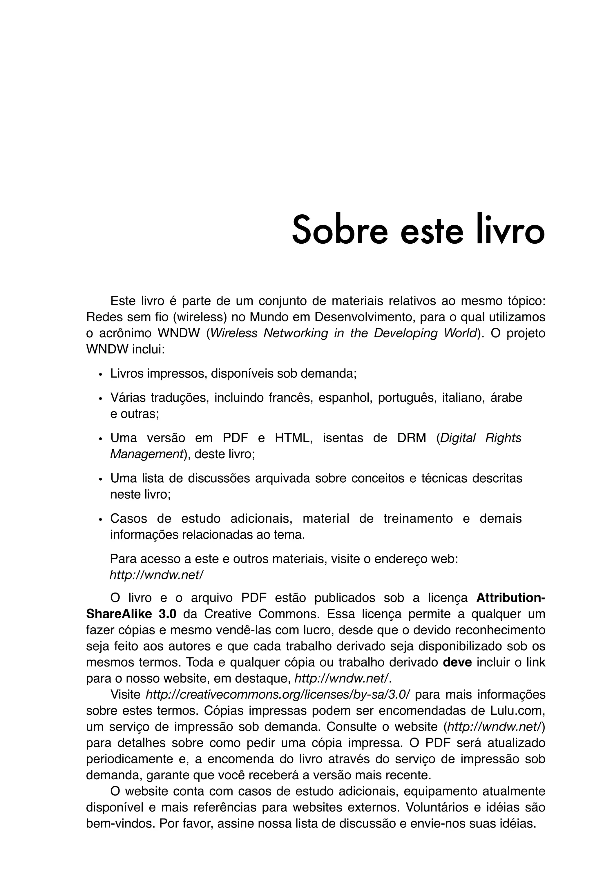 Sobre este livro
    Este livro é parte de um conjunto de materiais relativos ao mesmo tópico:
Redes sem fio (wireless) no Mundo em Desenvolvimento, para o qual utilizamos
o acrônimo WNDW (Wireless Networking in the Developing World). O projeto
WNDW inclui:

  • Livros impressos, disponíveis sob demanda;
  • Várias traduções, incluindo francês, espanhol, português, italiano, árabe
    e outras;
  • Uma versão em PDF e HTML, isentas de DRM (Digital Rights
    Management), deste livro;

  • Uma lista de discussões arquivada sobre conceitos e técnicas descritas
    neste livro;

  • Casos de estudo adicionais, material de treinamento e demais
    informações relacionadas ao tema.
    Para acesso a este e outros materiais, visite o endereço web:
    http://wndw.net/
    O livro e o arquivo PDF estão publicados sob a licença Attribution-
ShareAlike 3.0 da Creative Commons. Essa licença permite a qualquer um
fazer cópias e mesmo vendê-las com lucro, desde que o devido reconhecimento
seja feito aos autores e que cada trabalho derivado seja disponibilizado sob os
mesmos termos. Toda e qualquer cópia ou trabalho derivado deve incluir o link
para o nosso website, em destaque, http://wndw.net/.
    Visite http://creativecommons.org/licenses/by-sa/3.0/ para mais informações
sobre estes termos. Cópias impressas podem ser encomendadas de Lulu.com,
um serviço de impressão sob demanda. Consulte o website (http://wndw.net/)
para detalhes sobre como pedir uma cópia impressa. O PDF será atualizado
periodicamente e, a encomenda do livro através do serviço de impressão sob
demanda, garante que você receberá a versão mais recente.
    O website conta com casos de estudo adicionais, equipamento atualmente
disponível e mais referências para websites externos. Voluntários e idéias são
bem-vindos. Por favor, assine nossa lista de discussão e envie-nos suas idéias.
 
