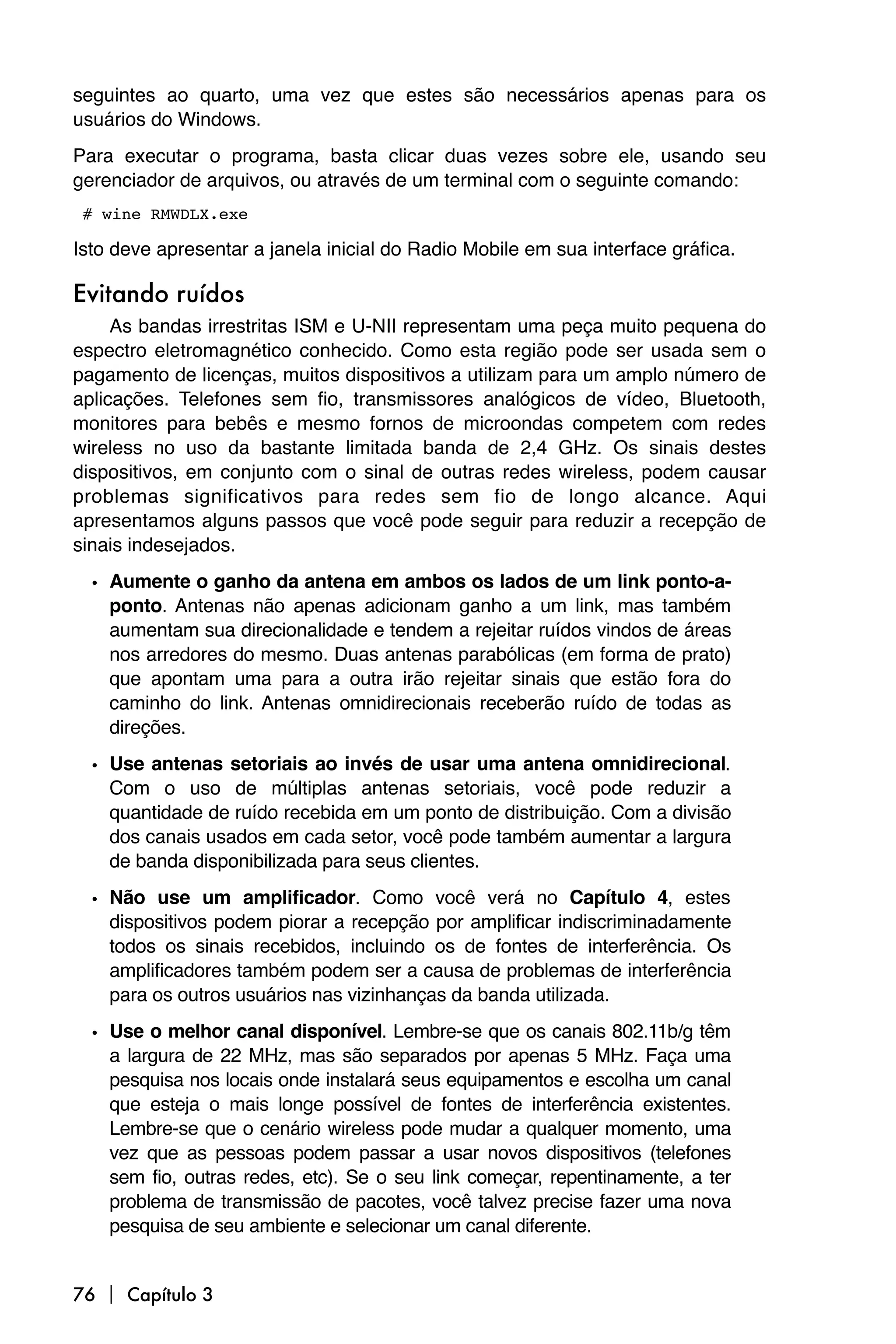seguintes ao quarto, uma vez que estes são necessários apenas para os
usuários do Windows.
Para executar o programa, basta clicar duas vezes sobre ele, usando seu
gerenciador de arquivos, ou através de um terminal com o seguinte comando:

# wine RMWDLX.exe

Isto deve apresentar a janela inicial do Radio Mobile em sua interface gráfica.

Evitando ruídos
     As bandas irrestritas ISM e U-NII representam uma peça muito pequena do
espectro eletromagnético conhecido. Como esta região pode ser usada sem o
pagamento de licenças, muitos dispositivos a utilizam para um amplo número de
aplicações. Telefones sem fio, transmissores analógicos de vídeo, Bluetooth,
monitores para bebês e mesmo fornos de microondas competem com redes
wireless no uso da bastante limitada banda de 2,4 GHz. Os sinais destes
dispositivos, em conjunto com o sinal de outras redes wireless, podem causar
problemas significativos para redes sem fio de longo alcance. Aqui
apresentamos alguns passos que você pode seguir para reduzir a recepção de
sinais indesejados.

  • Aumente o ganho da antena em ambos os lados de um link ponto-a-
    ponto. Antenas não apenas adicionam ganho a um link, mas também
    aumentam sua direcionalidade e tendem a rejeitar ruídos vindos de áreas
    nos arredores do mesmo. Duas antenas parabólicas (em forma de prato)
    que apontam uma para a outra irão rejeitar sinais que estão fora do
    caminho do link. Antenas omnidirecionais receberão ruído de todas as
    direções.

  • Use antenas setoriais ao invés de usar uma antena omnidirecional.
    Com o uso de múltiplas antenas setoriais, você pode reduzir a
    quantidade de ruído recebida em um ponto de distribuição. Com a divisão
    dos canais usados em cada setor, você pode também aumentar a largura
    de banda disponibilizada para seus clientes.

  • Não use um amplificador. Como você verá no Capítulo 4, estes
    dispositivos podem piorar a recepção por amplificar indiscriminadamente
    todos os sinais recebidos, incluindo os de fontes de interferência. Os
    amplificadores também podem ser a causa de problemas de interferência
    para os outros usuários nas vizinhanças da banda utilizada.
  • Use o melhor canal disponível. Lembre-se que os canais 802.11b/g têm
    a largura de 22 MHz, mas são separados por apenas 5 MHz. Faça uma
    pesquisa nos locais onde instalará seus equipamentos e escolha um canal
    que esteja o mais longe possível de fontes de interferência existentes.
    Lembre-se que o cenário wireless pode mudar a qualquer momento, uma
    vez que as pessoas podem passar a usar novos dispositivos (telefones
    sem fio, outras redes, etc). Se o seu link começar, repentinamente, a ter
    problema de transmissão de pacotes, você talvez precise fazer uma nova
    pesquisa de seu ambiente e selecionar um canal diferente.


76  Capítulo 3
 