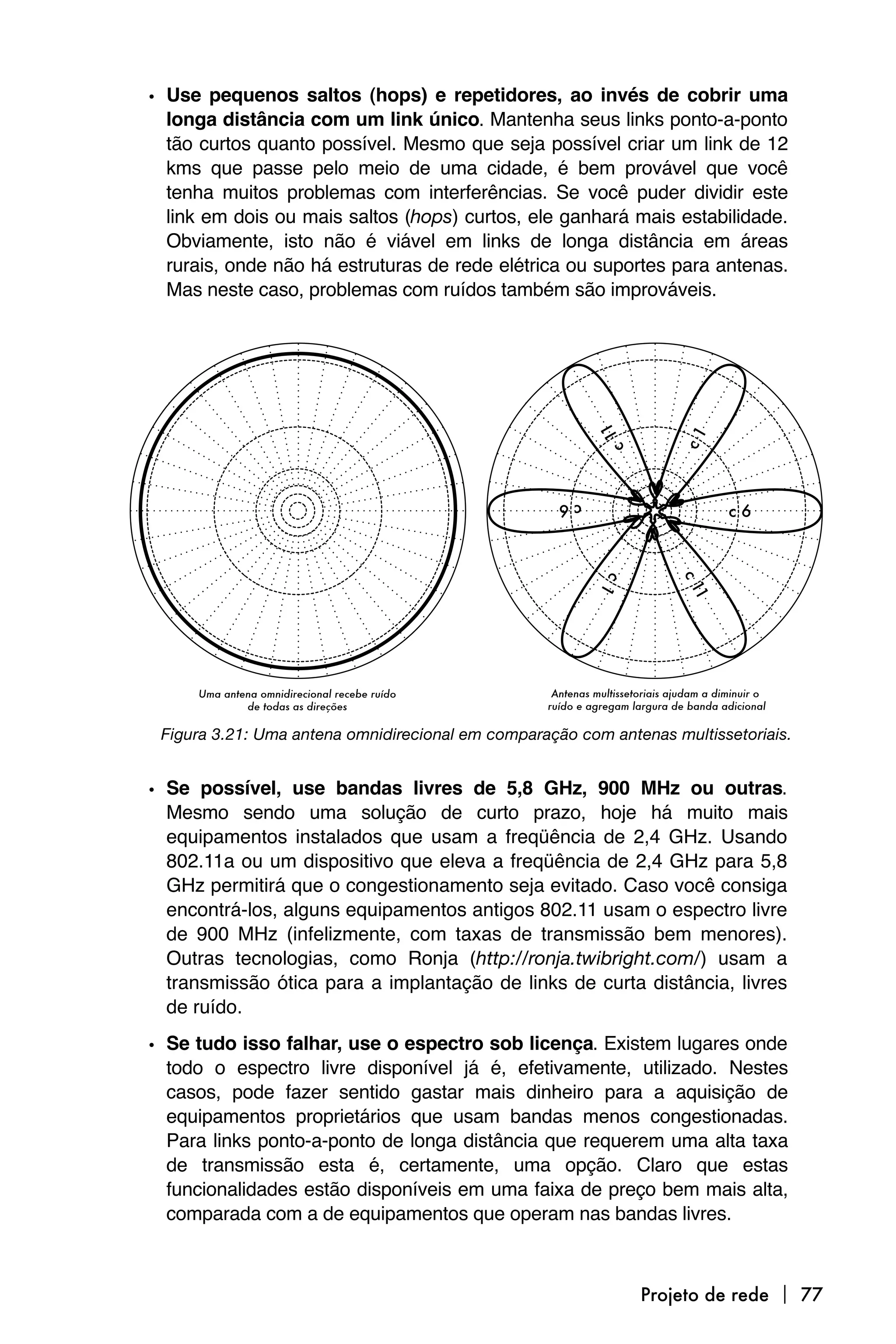 • Use pequenos saltos (hops) e repetidores, ao invés de cobrir uma
  longa distância com um link único. Mantenha seus links ponto-a-ponto
  tão curtos quanto possível. Mesmo que seja possível criar um link de 12
  kms que passe pelo meio de uma cidade, é bem provável que você
  tenha muitos problemas com interferências. Se você puder dividir este
  link em dois ou mais saltos (hops) curtos, ele ganhará mais estabilidade.
  Obviamente, isto não é viável em links de longa distância em áreas
  rurais, onde não há estruturas de rede elétrica ou suportes para antenas.
  Mas neste caso, problemas com ruídos também são improváveis.




 Figura 3.21: Uma antena omnidirecional em comparação com antenas multissetoriais.


• Se possível, use bandas livres de 5,8 GHz, 900 MHz ou outras.
  Mesmo sendo uma solução de curto prazo, hoje há muito mais
  equipamentos instalados que usam a freqüência de 2,4 GHz. Usando
  802.11a ou um dispositivo que eleva a freqüência de 2,4 GHz para 5,8
  GHz permitirá que o congestionamento seja evitado. Caso você consiga
  encontrá-los, alguns equipamentos antigos 802.11 usam o espectro livre
  de 900 MHz (infelizmente, com taxas de transmissão bem menores).
  Outras tecnologias, como Ronja (http://ronja.twibright.com/) usam a
  transmissão ótica para a implantação de links de curta distância, livres
  de ruído.

• Se tudo isso falhar, use o espectro sob licença. Existem lugares onde
  todo o espectro livre disponível já é, efetivamente, utilizado. Nestes
  casos, pode fazer sentido gastar mais dinheiro para a aquisição de
  equipamentos proprietários que usam bandas menos congestionadas.
  Para links ponto-a-ponto de longa distância que requerem uma alta taxa
  de transmissão esta é, certamente, uma opção. Claro que estas
  funcionalidades estão disponíveis em uma faixa de preço bem mais alta,
  comparada com a de equipamentos que operam nas bandas livres.



                                                              Projeto de rede  77
 
