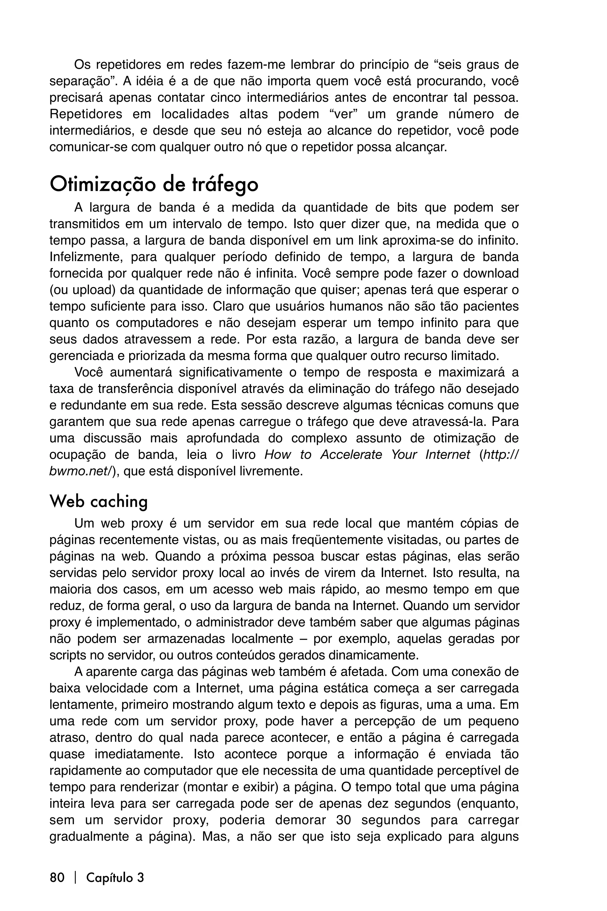Os repetidores em redes fazem-me lembrar do princípio de “seis graus de
separação”. A idéia é a de que não importa quem você está procurando, você
precisará apenas contatar cinco intermediários antes de encontrar tal pessoa.
Repetidores em localidades altas podem “ver” um grande número de
intermediários, e desde que seu nó esteja ao alcance do repetidor, você pode
comunicar-se com qualquer outro nó que o repetidor possa alcançar.


Otimização de tráfego
     A largura de banda é a medida da quantidade de bits que podem ser
transmitidos em um intervalo de tempo. Isto quer dizer que, na medida que o
tempo passa, a largura de banda disponível em um link aproxima-se do infinito.
Infelizmente, para qualquer período definido de tempo, a largura de banda
fornecida por qualquer rede não é infinita. Você sempre pode fazer o download
(ou upload) da quantidade de informação que quiser; apenas terá que esperar o
tempo suficiente para isso. Claro que usuários humanos não são tão pacientes
quanto os computadores e não desejam esperar um tempo infinito para que
seus dados atravessem a rede. Por esta razão, a largura de banda deve ser
gerenciada e priorizada da mesma forma que qualquer outro recurso limitado.
     Você aumentará significativamente o tempo de resposta e maximizará a
taxa de transferência disponível através da eliminação do tráfego não desejado
e redundante em sua rede. Esta sessão descreve algumas técnicas comuns que
garantem que sua rede apenas carregue o tráfego que deve atravessá-la. Para
uma discussão mais aprofundada do complexo assunto de otimização de
ocupação de banda, leia o livro How to Accelerate Your Internet (http://
bwmo.net/), que está disponível livremente.

Web caching
     Um web proxy é um servidor em sua rede local que mantém cópias de
páginas recentemente vistas, ou as mais freqüentemente visitadas, ou partes de
páginas na web. Quando a próxima pessoa buscar estas páginas, elas serão
servidas pelo servidor proxy local ao invés de virem da Internet. Isto resulta, na
maioria dos casos, em um acesso web mais rápido, ao mesmo tempo em que
reduz, de forma geral, o uso da largura de banda na Internet. Quando um servidor
proxy é implementado, o administrador deve também saber que algumas páginas
não podem ser armazenadas localmente – por exemplo, aquelas geradas por
scripts no servidor, ou outros conteúdos gerados dinamicamente.
     A aparente carga das páginas web também é afetada. Com uma conexão de
baixa velocidade com a Internet, uma página estática começa a ser carregada
lentamente, primeiro mostrando algum texto e depois as figuras, uma a uma. Em
uma rede com um servidor proxy, pode haver a percepção de um pequeno
atraso, dentro do qual nada parece acontecer, e então a página é carregada
quase imediatamente. Isto acontece porque a informação é enviada tão
rapidamente ao computador que ele necessita de uma quantidade perceptível de
tempo para renderizar (montar e exibir) a página. O tempo total que uma página
inteira leva para ser carregada pode ser de apenas dez segundos (enquanto,
sem um servidor proxy, poderia demorar 30 segundos para carregar
gradualmente a página). Mas, a não ser que isto seja explicado para alguns


80  Capítulo 3
 