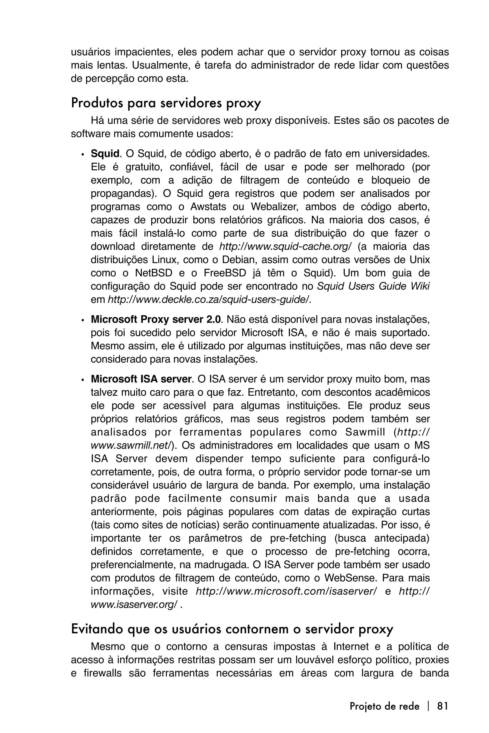 usuários impacientes, eles podem achar que o servidor proxy tornou as coisas
mais lentas. Usualmente, é tarefa do administrador de rede lidar com questões
de percepção como esta.

Produtos para servidores proxy
    Há uma série de servidores web proxy disponíveis. Estes são os pacotes de
software mais comumente usados:

  • Squid. O Squid, de código aberto, é o padrão de fato em universidades.
    Ele é gratuito, confiável, fácil de usar e pode ser melhorado (por
    exemplo, com a adição de filtragem de conteúdo e bloqueio de
    propagandas). O Squid gera registros que podem ser analisados por
    programas como o Awstats ou Webalizer, ambos de código aberto,
    capazes de produzir bons relatórios gráficos. Na maioria dos casos, é
    mais fácil instalá-lo como parte de sua distribuição do que fazer o
    download diretamente de http://www.squid-cache.org/ (a maioria das
    distribuições Linux, como o Debian, assim como outras versões de Unix
    como o NetBSD e o FreeBSD já têm o Squid). Um bom guia de
    configuração do Squid pode ser encontrado no Squid Users Guide Wiki
    em http://www.deckle.co.za/squid-users-guide/.

  • Microsoft Proxy server 2.0. Não está disponível para novas instalações,
    pois foi sucedido pelo servidor Microsoft ISA, e não é mais suportado.
    Mesmo assim, ele é utilizado por algumas instituições, mas não deve ser
    considerado para novas instalações.
  • Microsoft ISA server. O ISA server é um servidor proxy muito bom, mas
    talvez muito caro para o que faz. Entretanto, com descontos acadêmicos
    ele pode ser acessível para algumas instituições. Ele produz seus
    próprios relatórios gráficos, mas seus registros podem também ser
    analisados por ferramentas populares como Sawmill (http://
    www.sawmill.net/). Os administradores em localidades que usam o MS
    ISA Server devem dispender tempo suficiente para configurá-lo
    corretamente, pois, de outra forma, o próprio servidor pode tornar-se um
    considerável usuário de largura de banda. Por exemplo, uma instalação
    padrão pode facilmente consumir mais banda que a usada
    anteriormente, pois páginas populares com datas de expiração curtas
    (tais como sites de notícias) serão continuamente atualizadas. Por isso, é
    importante ter os parâmetros de pre-fetching (busca antecipada)
    definidos corretamente, e que o processo de pre-fetching ocorra,
    preferencialmente, na madrugada. O ISA Server pode também ser usado
    com produtos de filtragem de conteúdo, como o WebSense. Para mais
    informações, visite http://www.microsoft.com/isaserver/ e http://
    www.isaserver.org/ .

Evitando que os usuários contornem o servidor proxy
    Mesmo que o contorno a censuras impostas à Internet e a política de
acesso à informações restritas possam ser um louvável esforço político, proxies
e firewalls são ferramentas necessárias em áreas com largura de banda


                                                            Projeto de rede  81
 