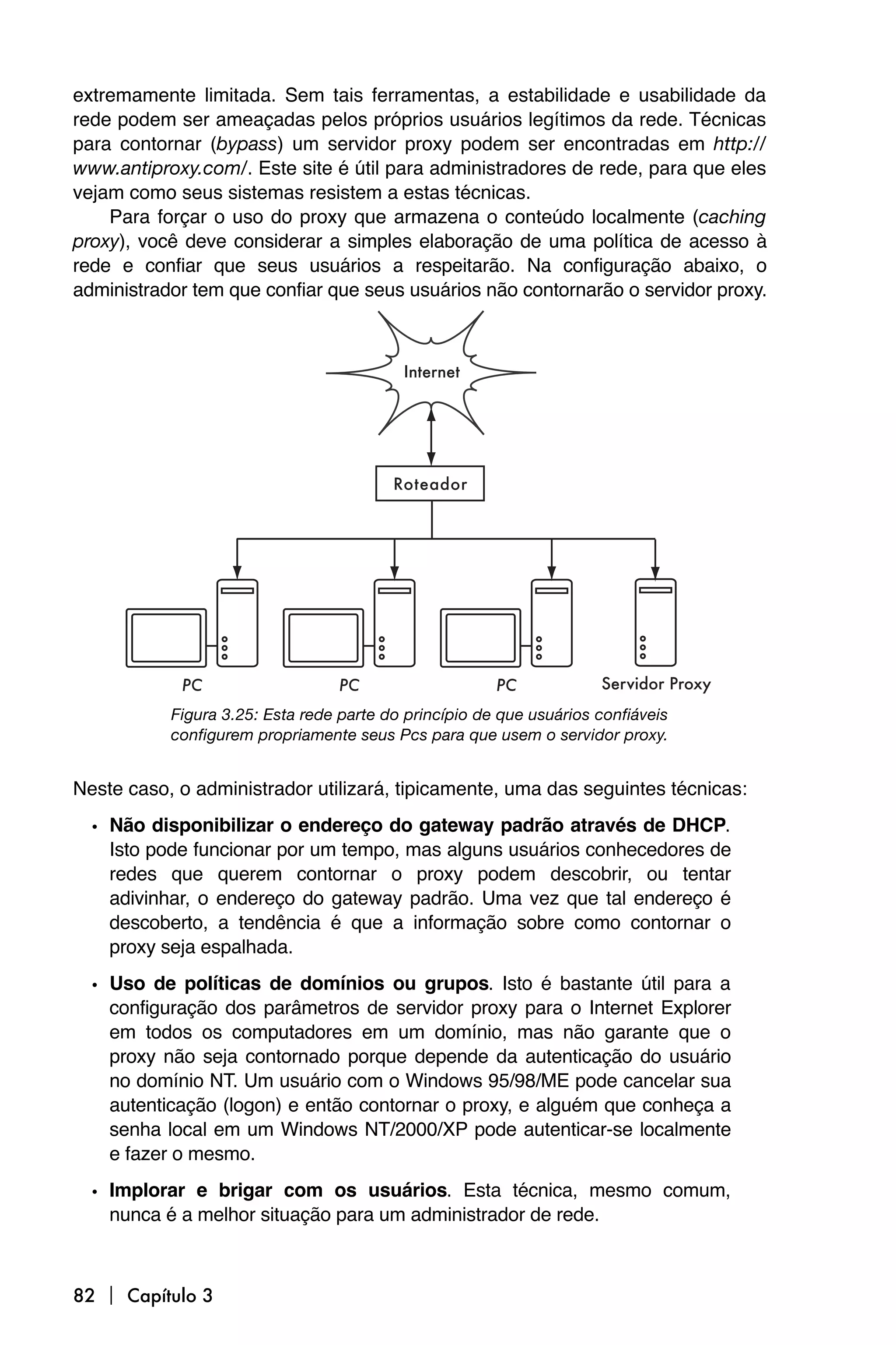 extremamente limitada. Sem tais ferramentas, a estabilidade e usabilidade da
rede podem ser ameaçadas pelos próprios usuários legítimos da rede. Técnicas
para contornar (bypass) um servidor proxy podem ser encontradas em http://
www.antiproxy.com/. Este site é útil para administradores de rede, para que eles
vejam como seus sistemas resistem a estas técnicas.
    Para forçar o uso do proxy que armazena o conteúdo localmente (caching
proxy), você deve considerar a simples elaboração de uma política de acesso à
rede e confiar que seus usuários a respeitarão. Na configuração abaixo, o
administrador tem que confiar que seus usuários não contornarão o servidor proxy.




           Figura 3.25: Esta rede parte do princípio de que usuários confiáveis
           configurem propriamente seus Pcs para que usem o servidor proxy.


Neste caso, o administrador utilizará, tipicamente, uma das seguintes técnicas:

  • Não disponibilizar o endereço do gateway padrão através de DHCP.
    Isto pode funcionar por um tempo, mas alguns usuários conhecedores de
    redes que querem contornar o proxy podem descobrir, ou tentar
    adivinhar, o endereço do gateway padrão. Uma vez que tal endereço é
    descoberto, a tendência é que a informação sobre como contornar o
    proxy seja espalhada.

  • Uso de políticas de domínios ou grupos. Isto é bastante útil para a
    configuração dos parâmetros de servidor proxy para o Internet Explorer
    em todos os computadores em um domínio, mas não garante que o
    proxy não seja contornado porque depende da autenticação do usuário
    no domínio NT. Um usuário com o Windows 95/98/ME pode cancelar sua
    autenticação (logon) e então contornar o proxy, e alguém que conheça a
    senha local em um Windows NT/2000/XP pode autenticar-se localmente
    e fazer o mesmo.

  • Implorar e brigar com os usuários. Esta técnica, mesmo comum,
    nunca é a melhor situação para um administrador de rede.



82  Capítulo 3
 