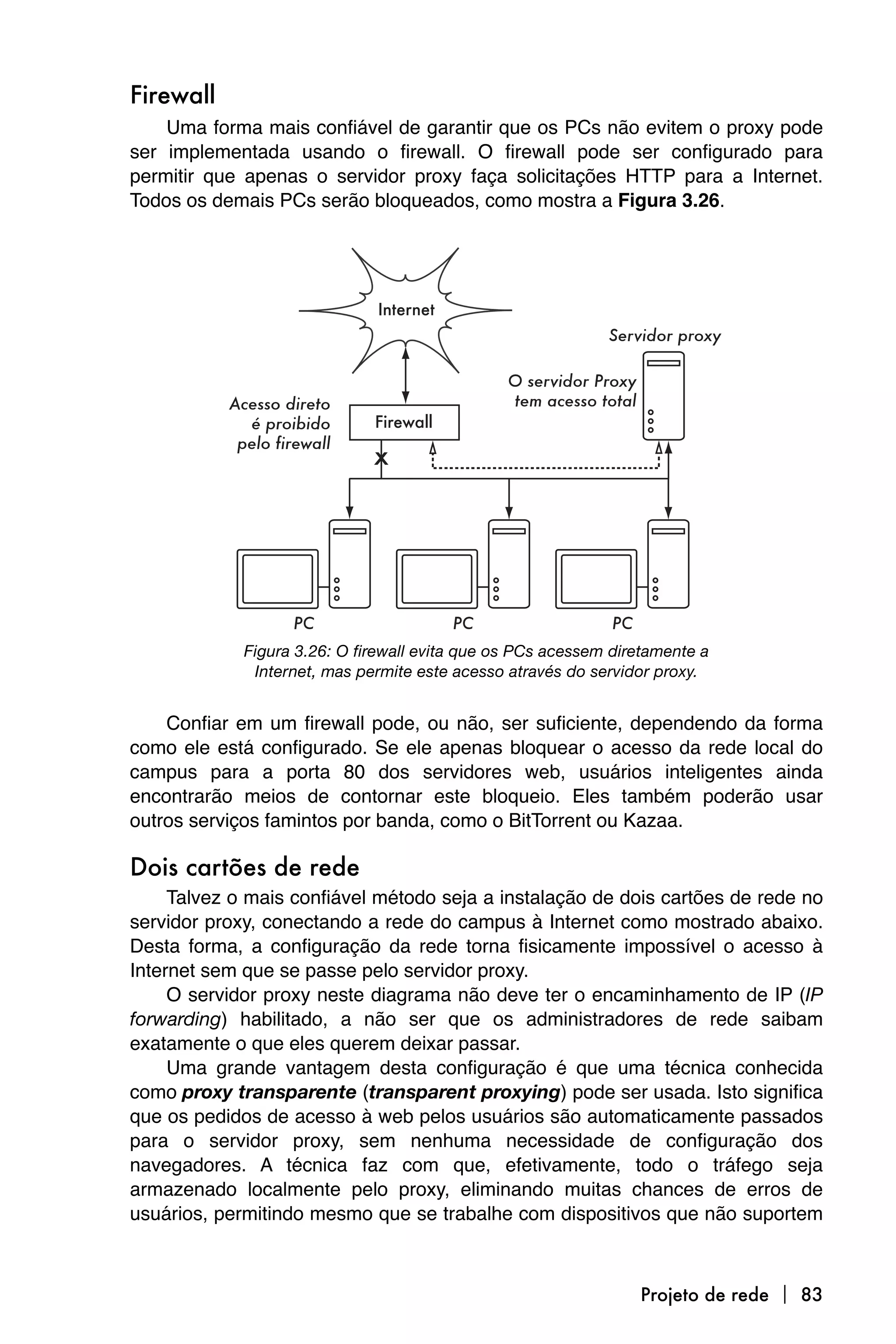 Firewall
    Uma forma mais confiável de garantir que os PCs não evitem o proxy pode
ser implementada usando o firewall. O firewall pode ser configurado para
permitir que apenas o servidor proxy faça solicitações HTTP para a Internet.
Todos os demais PCs serão bloqueados, como mostra a Figura 3.26.




             Figura 3.26: O firewall evita que os PCs acessem diretamente a
              Internet, mas permite este acesso através do servidor proxy.


    Confiar em um firewall pode, ou não, ser suficiente, dependendo da forma
como ele está configurado. Se ele apenas bloquear o acesso da rede local do
campus para a porta 80 dos servidores web, usuários inteligentes ainda
encontrarão meios de contornar este bloqueio. Eles também poderão usar
outros serviços famintos por banda, como o BitTorrent ou Kazaa.

Dois cartões de rede
     Talvez o mais confiável método seja a instalação de dois cartões de rede no
servidor proxy, conectando a rede do campus à Internet como mostrado abaixo.
Desta forma, a configuração da rede torna fisicamente impossível o acesso à
Internet sem que se passe pelo servidor proxy.
     O servidor proxy neste diagrama não deve ter o encaminhamento de IP (IP
forwarding) habilitado, a não ser que os administradores de rede saibam
exatamente o que eles querem deixar passar.
     Uma grande vantagem desta configuração é que uma técnica conhecida
como proxy transparente (transparent proxying) pode ser usada. Isto significa
que os pedidos de acesso à web pelos usuários são automaticamente passados
para o servidor proxy, sem nenhuma necessidade de configuração dos
navegadores. A técnica faz com que, efetivamente, todo o tráfego seja
armazenado localmente pelo proxy, eliminando muitas chances de erros de
usuários, permitindo mesmo que se trabalhe com dispositivos que não suportem



                                                                 Projeto de rede  83
 
