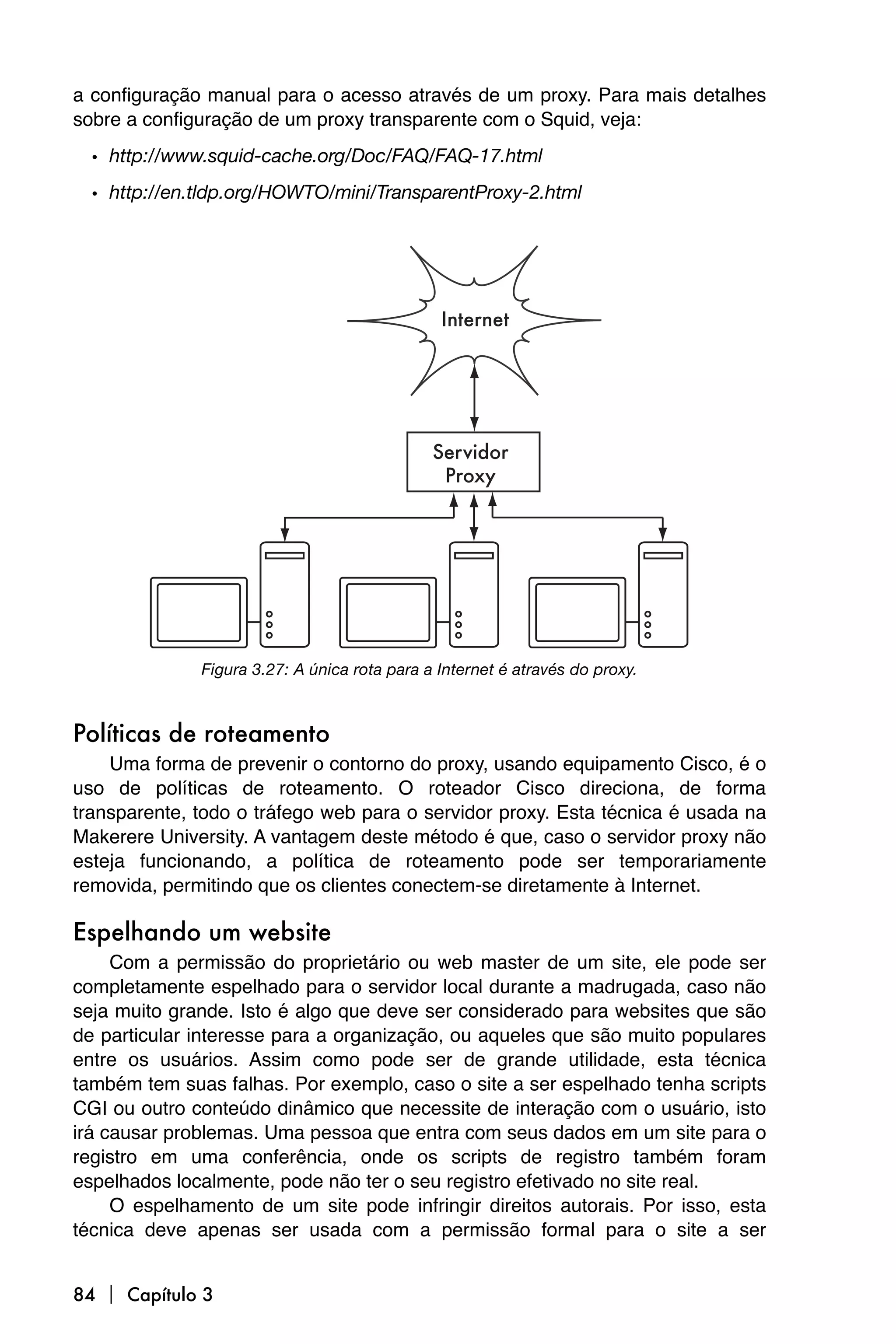 a configuração manual para o acesso através de um proxy. Para mais detalhes
sobre a configuração de um proxy transparente com o Squid, veja:
  • http://www.squid-cache.org/Doc/FAQ/FAQ-17.html
  • http://en.tldp.org/HOWTO/mini/TransparentProxy-2.html




              Figura 3.27: A única rota para a Internet é através do proxy.



Políticas de roteamento
    Uma forma de prevenir o contorno do proxy, usando equipamento Cisco, é o
uso de políticas de roteamento. O roteador Cisco direciona, de forma
transparente, todo o tráfego web para o servidor proxy. Esta técnica é usada na
Makerere University. A vantagem deste método é que, caso o servidor proxy não
esteja funcionando, a política de roteamento pode ser temporariamente
removida, permitindo que os clientes conectem-se diretamente à Internet.

Espelhando um website
     Com a permissão do proprietário ou web master de um site, ele pode ser
completamente espelhado para o servidor local durante a madrugada, caso não
seja muito grande. Isto é algo que deve ser considerado para websites que são
de particular interesse para a organização, ou aqueles que são muito populares
entre os usuários. Assim como pode ser de grande utilidade, esta técnica
também tem suas falhas. Por exemplo, caso o site a ser espelhado tenha scripts
CGI ou outro conteúdo dinâmico que necessite de interação com o usuário, isto
irá causar problemas. Uma pessoa que entra com seus dados em um site para o
registro em uma conferência, onde os scripts de registro também foram
espelhados localmente, pode não ter o seu registro efetivado no site real.
     O espelhamento de um site pode infringir direitos autorais. Por isso, esta
técnica deve apenas ser usada com a permissão formal para o site a ser


84  Capítulo 3
 