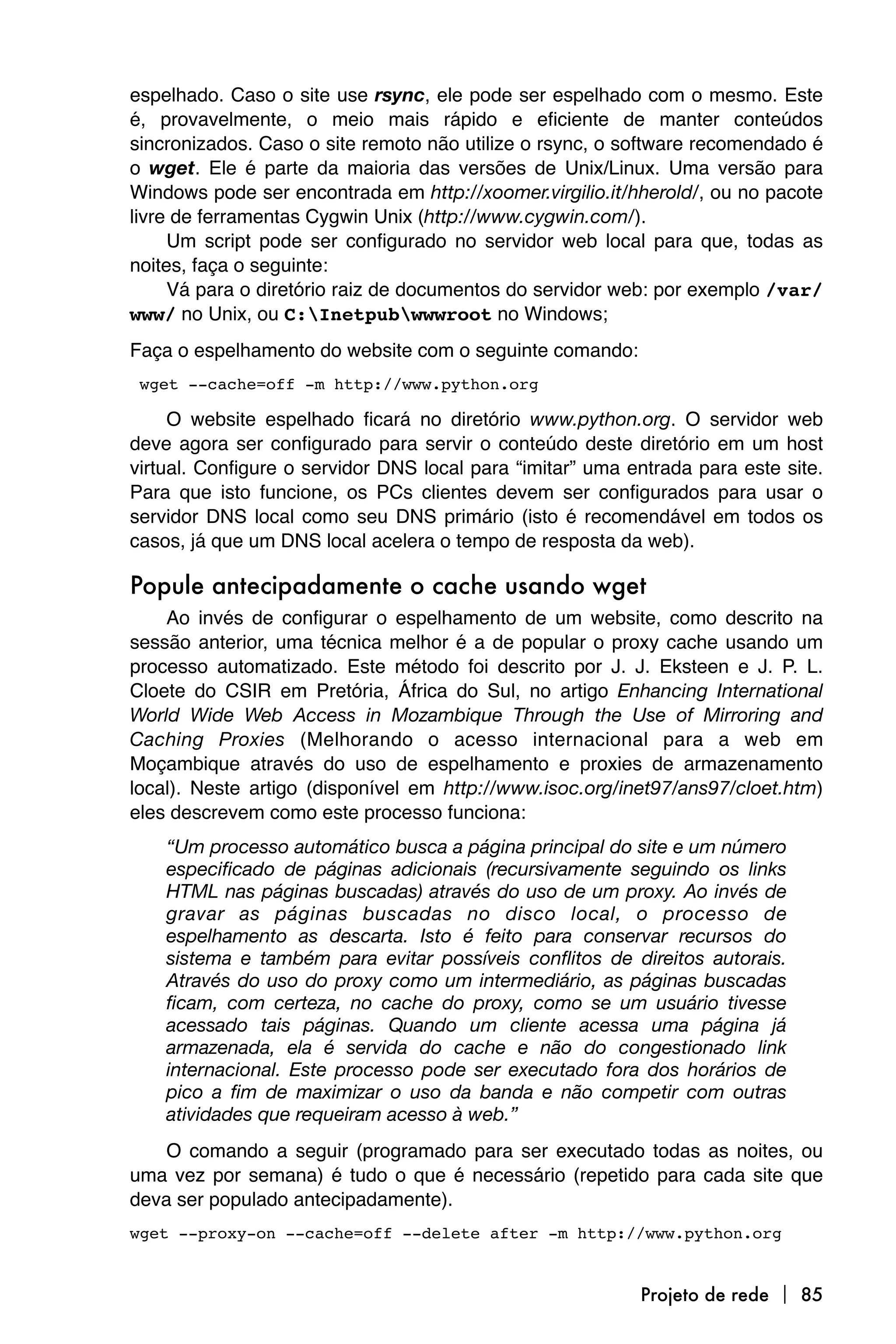 espelhado. Caso o site use rsync, ele pode ser espelhado com o mesmo. Este
é, provavelmente, o meio mais rápido e eficiente de manter conteúdos
sincronizados. Caso o site remoto não utilize o rsync, o software recomendado é
o wget. Ele é parte da maioria das versões de Unix/Linux. Uma versão para
Windows pode ser encontrada em http://xoomer.virgilio.it/hherold/, ou no pacote
livre de ferramentas Cygwin Unix (http://www.cygwin.com/).
     Um script pode ser configurado no servidor web local para que, todas as
noites, faça o seguinte:
     Vá para o diretório raiz de documentos do servidor web: por exemplo /var/
www/ no Unix, ou C:Inetpubwwwroot no Windows;
Faça o espelhamento do website com o seguinte comando:

wget --cache=off -m http://www.python.org

     O website espelhado ficará no diretório www.python.org. O servidor web
deve agora ser configurado para servir o conteúdo deste diretório em um host
virtual. Configure o servidor DNS local para “imitar” uma entrada para este site.
Para que isto funcione, os PCs clientes devem ser configurados para usar o
servidor DNS local como seu DNS primário (isto é recomendável em todos os
casos, já que um DNS local acelera o tempo de resposta da web).

Popule antecipadamente o cache usando wget
    Ao invés de configurar o espelhamento de um website, como descrito na
sessão anterior, uma técnica melhor é a de popular o proxy cache usando um
processo automatizado. Este método foi descrito por J. J. Eksteen e J. P. L.
Cloete do CSIR em Pretória, África do Sul, no artigo Enhancing International
World Wide Web Access in Mozambique Through the Use of Mirroring and
Caching Proxies (Melhorando o acesso internacional para a web em
Moçambique através do uso de espelhamento e proxies de armazenamento
local). Neste artigo (disponível em http://www.isoc.org/inet97/ans97/cloet.htm)
eles descrevem como este processo funciona:
    “Um processo automático busca a página principal do site e um número
    especificado de páginas adicionais (recursivamente seguindo os links
    HTML nas páginas buscadas) através do uso de um proxy. Ao invés de
    gravar as páginas buscadas no disco local, o processo de
    espelhamento as descarta. Isto é feito para conservar recursos do
    sistema e também para evitar possíveis conflitos de direitos autorais.
    Através do uso do proxy como um intermediário, as páginas buscadas
    ficam, com certeza, no cache do proxy, como se um usuário tivesse
    acessado tais páginas. Quando um cliente acessa uma página já
    armazenada, ela é servida do cache e não do congestionado link
    internacional. Este processo pode ser executado fora dos horários de
    pico a fim de maximizar o uso da banda e não competir com outras
    atividades que requeiram acesso à web.”
    O comando a seguir (programado para ser executado todas as noites, ou
uma vez por semana) é tudo o que é necessário (repetido para cada site que
deva ser populado antecipadamente).
wget --proxy-on --cache=off --delete after -m http://www.python.org


                                                           Projeto de rede  85
 