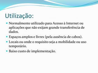 Utilização:Normalmente utilizado para Acesso à Internet ou aplicações que não exijam grande transferência de dados.Espaços amplos e livres (pela ausência de cabos).Locais ou onde o requisito seja a mobilidade ou uso temporário.Baixo custo de implementação.