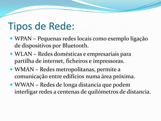Tipos de Rede:WPAN – Pequenas redes locais como exemplo ligação de dispositivos por Bluetooth.WLAN – Redes domésticas e empresariais para partilha de internet, ficheiros e impressoras.WMAN – Redes metropolitanas, permite a comunicação entre edifícios numa área próxima.WWAN – Redes de longa distancia que podem interligar redes a centenas de quilómetros de distancia.