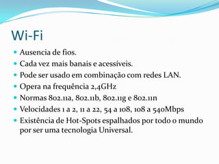 Wi-FiAusencia de fios.Cada vez mais banais e acessíveis.Pode ser usado em combinação com redes LAN.Opera na frequência 2,4GHzNormas 802.11a, 802.11b, 802.11g e 802.11nVelocidades 1 a 2, 11 a 22, 54 a 108, 108 a 540MbpsExistência de Hot-Spots espalhados por todo o mundo por ser uma tecnologia Universal.