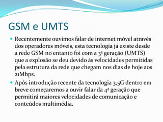 GSM e UMTSRecentemente ouvimos falar de internet móvel através dos operadores móveis, esta tecnologia já existe desde a rede GSM no entanto foi com a 3ª geração (UMTS) que a explosão se deu devido às velocidades permitidas pela estrutura da rede que chegam nos dias de hoje aos 21Mbps.Após introdução recente da tecnologia 3,5G dentro em breve começaremos a ouvir falar da 4ª geração que permitirá maiores velocidades de comunicação e conteúdos multimédia.