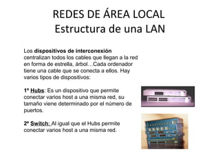 REDES DE ÁREA LOCAL
Estructura de una LAN
Los dispositivos de interconexión
centralizan todos los cables que llegan a la red
en forma de estrella, árbol…Cada ordenador
tiene una cable que se conecta a ellos. Hay
varios tipos de dispositivos:
1º Hubs: Es un dispositivo que permite
conectar varios host a una misma red, su
tamaño viene determinado por el número de
puertos.
2º Switch: Al igual que el Hubs permite
conectar varios host a una misma red.
 
