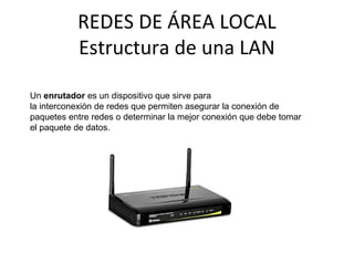 REDES DE ÁREA LOCAL
Estructura de una LAN
Un enrutador es un dispositivo que sirve para
la interconexión de redes que permiten asegurar la conexión de
paquetes entre redes o determinar la mejor conexión que debe tomar
el paquete de datos.
 