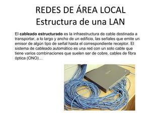 REDES DE ÁREA LOCAL
Estructura de una LAN
El cableado estructurado es la infraestructura de cable destinada a
transportar, a lo largo y ancho de un edificio, las señales que emite un
emisor de algún tipo de señal hasta el correspondiente receptor. El
sistema de cableado automático es una red con un solo cable que
tiene varios combinaciones que suelen ser de cobre, cables de fibra
óptica (ONO)…
 