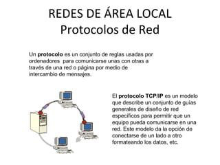 REDES DE ÁREA LOCAL
Protocolos de Red
Un protocolo es un conjunto de reglas usadas por
ordenadores para comunicarse unas con otras a
través de una red o página por medio de
intercambio de mensajes.
El protocolo TCP/IP es un modelo
que describe un conjunto de guías
generales de diseño de red
específicos para permitir que un
equipo pueda comunicarse en una
red. Este modelo da la opción de
conectarse de un lado a otro
formateando los datos, etc.
 