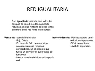 RED IGUALITARIA
Red igualitaria: permite que todos los
equipos de la red puedan compartir
recursos sin que ninguno de ellos tenga
el control de la red ni de los recursos
Ventajas: -Sencilla de instalar
-Bajo Coste.
-En caso de fallo de un equipo,
solo afecta a sus recursos
compartidos. En el caso de que
fuese un servidor el que dejase de
funcionar
-Menor tránsito de información por la
red.
Inconvenientes: -Pensadas para un nº
reducido de personas.
-Difícil de controlar
-Nivel de seguridad.
 