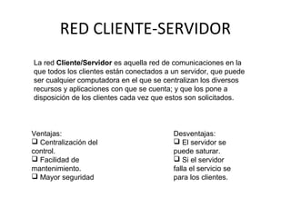 RED CLIENTE-SERVIDOR
La red Cliente/Servidor es aquella red de comunicaciones en la
que todos los clientes están conectados a un servidor, que puede
ser cualquier computadora en el que se centralizan los diversos
recursos y aplicaciones con que se cuenta; y que los pone a
disposición de los clientes cada vez que estos son solicitados.
Ventajas:
 Centralización del
control.
 Facilidad de
mantenimiento.
 Mayor seguridad
Desventajas:
 El servidor se
puede saturar.
 Si el servidor
falla el servicio se
para los clientes.
 