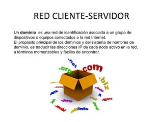 RED CLIENTE-SERVIDOR
Un dominio es una red de identificación asociada a un grupo de
dispositivos o equipos conectados a la red Internet.
El propósito principal de los dominios y del sistema de nombres de
dominio, es traducir las direcciones IP de cada nodo activo en la red,
a términos memorizables y fáciles de encontrar.
 