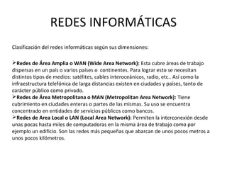 REDES INFORMÁTICAS
Redes de Área Amplia o WAN (Wide Area Network): Esta cubre áreas de trabajo
dispersas en un país o varios países o continentes. Para lograr esto se necesitan
distintos tipos de medios: satélites, cables interoceánicos, radio, etc.. Así como la
infraestructura telefónica de larga distancias existen en ciudades y países, tanto de
carácter público como privado.
Redes de Área Metropolitana o MAN (Metropolitan Area Network): Tiene
cubrimiento en ciudades enteras o partes de las mismas. Su uso se encuentra
concentrado en entidades de servicios públicos como bancos.
Redes de Area Local o LAN (Local Area Network): Permiten la interconexión desde
unas pocas hasta miles de computadoras en la misma área de trabajo como por
ejemplo un edificio. Son las redes más pequeñas que abarcan de unos pocos metros a
unos pocos kilómetros.
Clasificación del redes informáticas según sus dimensiones:
 