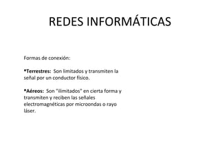 REDES INFORMÁTICAS
Formas de conexión:
Terrestres: Son limitados y transmiten la
señal por un conductor físico.
Aéreos: Son "ilimitados" en cierta forma y
transmiten y reciben las señales
electromagnéticas por microondas o rayo
láser.
 