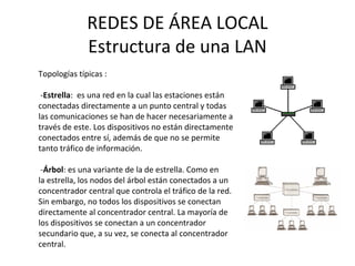 REDES DE ÁREA LOCAL
Estructura de una LAN
Topologías típicas :
-Estrella: es una red en la cual las estaciones están
conectadas directamente a un punto central y todas
las comunicaciones se han de hacer necesariamente a
través de este. Los dispositivos no están directamente
conectados entre sí, además de que no se permite
tanto tráfico de información.
-Árbol: es una variante de la de estrella. Como en
la estrella, los nodos del árbol están conectados a un
concentrador central que controla el tráfico de la red.
Sin embargo, no todos los dispositivos se conectan
directamente al concentrador central. La mayoría de
los dispositivos se conectan a un concentrador
secundario que, a su vez, se conecta al concentrador
central.
 