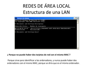 REDES DE ÁREA LOCAL
Estructura de una LAN
¿ Porque no puede haber dos tarjetas de red con el mismo MAC ?
Porque sirve para identificar a los ordenadores, y nunca puede haber dos
ordenadores con el mismo MAC, porque se diría que es el mismo ordenador.
 
