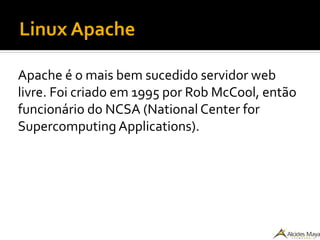 Linux Apache
Apache é o mais bem sucedido servidor web
livre. Foi criado em 1995 por Rob McCool, então
funcionário do NCSA (National Center for
Supercomputing Applications).
 