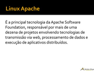 Linux Apache
É a principal tecnologia da Apache Software
Foundation, responsável por mais de uma
dezena de projetos envolvendo tecnologias de
transmissão via web, processamento de dados e
execução de aplicativos distribuídos.
 
