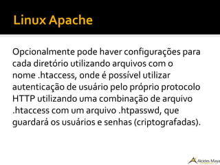 Linux Apache
Opcionalmente pode haver configurações para
cada diretório utilizando arquivos com o
nome .htaccess, onde é possível utilizar
autenticação de usuário pelo próprio protocolo
HTTP utilizando uma combinação de arquivo
.htaccess com um arquivo .htpasswd, que
guardará os usuários e senhas (criptografadas).
 