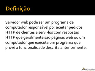 Definição
Servidor web pode ser um programa de
computador responsável por aceitar pedidos
HTTP de clientes e servi-los com respostas
HTTP que geralmente são páginas web ou um
computador que executa um programa que
provê a funcionalidade descrita anteriormente.
 