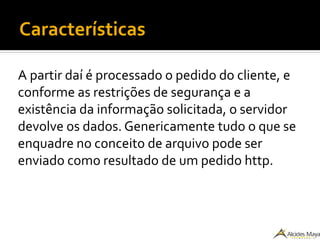 Características
A partir daí é processado o pedido do cliente, e
conforme as restrições de segurança e a
existência da informação solicitada, o servidor
devolve os dados. Genericamente tudo o que se
enquadre no conceito de arquivo pode ser
enviado como resultado de um pedido http.
 