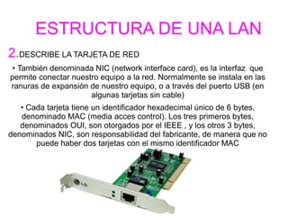 2.DESCRIBE LA TARJETA DE RED
• También denominada NIC (network interface card), es la interfaz que
permite conectar nuestro equipo a la red. Normalmente se instala en las
ranuras de expansión de nuestro equipo, o a través del puerto USB (en
algunas tarjetas sin cable)
• Cada tarjeta tiene un identificador hexadecimal único de 6 bytes,
denominado MAC (media acces control). Los tres primeros bytes,
denominados OUI, son otorgados por el IEEE , y los otros 3 bytes,
denominados NIC, son responsabilidad del fabricante, de manera que no
puede haber dos tarjetas con el mismo identificador MAC
ESTRUCTURA DE UNA LAN
 